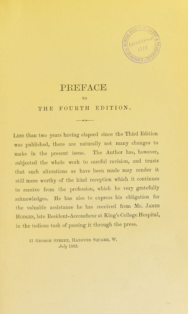 TO THE FOUETH EDITION. Less than two years having elapsed since the Third Edition was published, there are naturally not many changes to make in the present issue. The Author has, however, subjected the whole work to careful revision, and trusts that such alterations as have been made may render it still more worthy of the kind reception which it continues to receive from the profession, which he very gratefully acknowledges. He has also to express his obligation for the valuable assistance he has received from Mr. James Hodges, late Resident-Accoucheur at King's College Hospital, in the tedious task of passing it through the press. 3] George Street, Hanover Square, W. Jvly 1882.