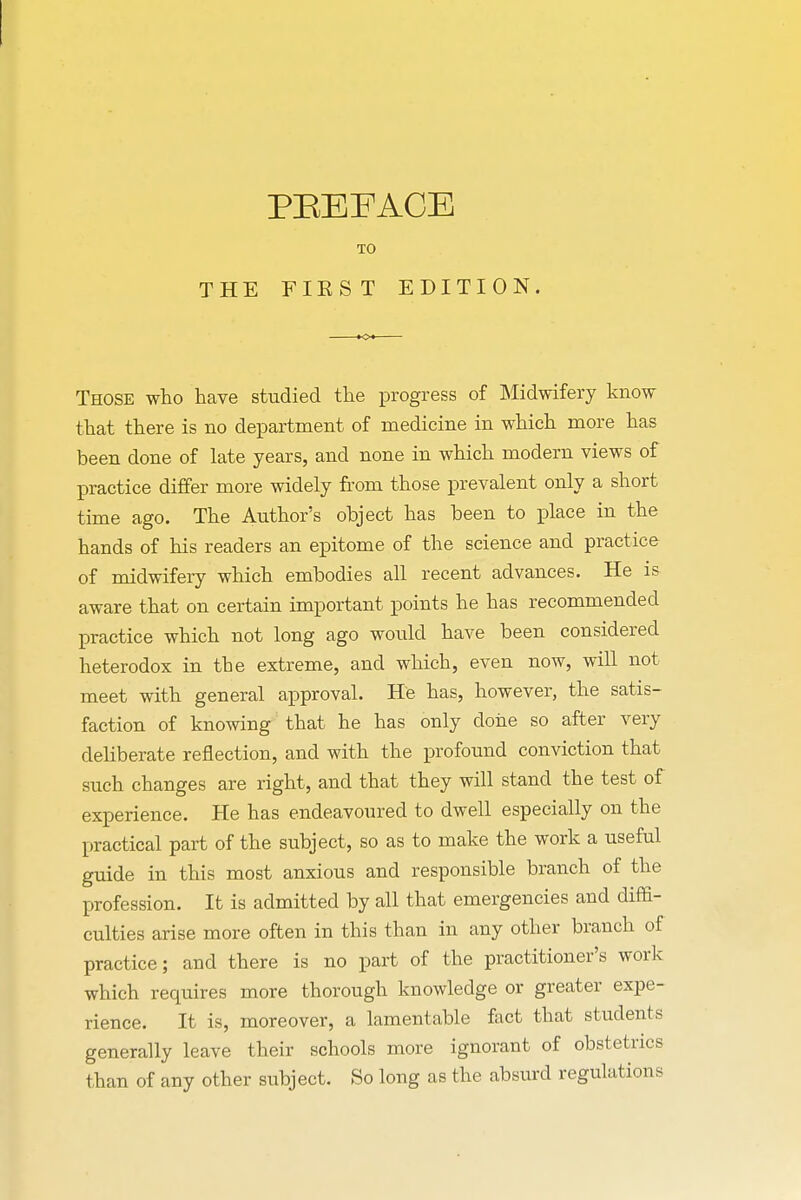 TO THE FIEST EDITION. K©< Those who have studied the progress of Midwifery know that there is no department of medicine in which more has been done of late years, and none in which modern views of practice differ more widely from those prevalent only a short time ago. The Author's object has been to place in the hands of his readers an epitome of the science and practice of midwifery which embodies all recent advances. He is aware that on certain important points he has recommended practice which not long ago would have been considered heterodox in the extreme, and which, even now, will not meet with general approval. He has, however, the satis- faction of knowing that he has only clone so after very deliberate reflection, and with the profound conviction that such changes are right, and that they will stand the test of experience. He has endeavoured to dwell especially on the practical part of the subject, so as to make the work a useful guide in this most anxious and responsible branch of the profession. It is admitted by all that emergencies and diffi- culties arise more often in this than in any other branch of practice; and there is no part of the practitioner's work which requires more thorough knowledge or greater expe- rience. It is, moreover, a lamentable fact that students generally leave their schools more ignorant of obstetrics than of any other subject. So long as the absurd regulations