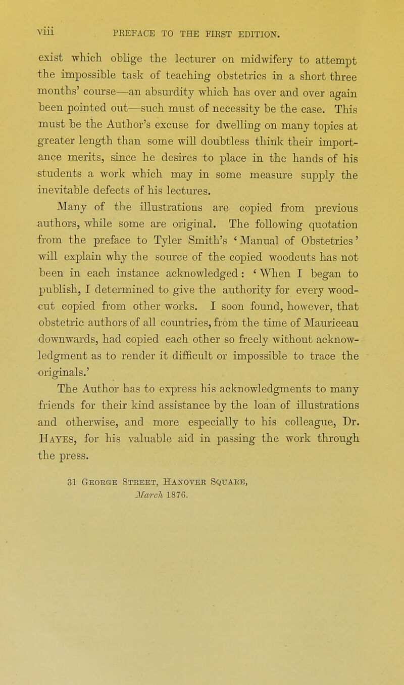 exist which oblige the lecturer on midwifery to attempt the impossible task of teaching obstetrics in a short three months' course—an absurdity which has over and over again been pointed out—such must of necessity be the case. This must be the Author's excuse for dwelling on many topics at greater length than some will doubtless think their import- ance merits, since he desires to place in the hands of his students a work which may in some measure supply the inevitable defects of his lectures. Many of the illustrations are copied from previous authors, while some are original. The following quotation from the preface to Tyler Smith's 'Manual of Obstetrics' will explain why the source of the copied woodcuts has not been in each instance acknowledged : ' When I began to publish, I determined to give the authority for every wood- cut copied from other works. I soon found, however, that obstetric authors of all countries, from the time of Mauriceau downwards, had copied each other so freely without acknow- ledgment as to render it difficult or impossible to trace the originals.' The Author has to express his acknowledgments to many friends for their kind assistance by the loan of illustrations and otherwise, and more especially to his colleague, Dr. Hayes, for his valuable aid in passing the work through the press. 31 George Street, Hanover Square, Mwch 1876.