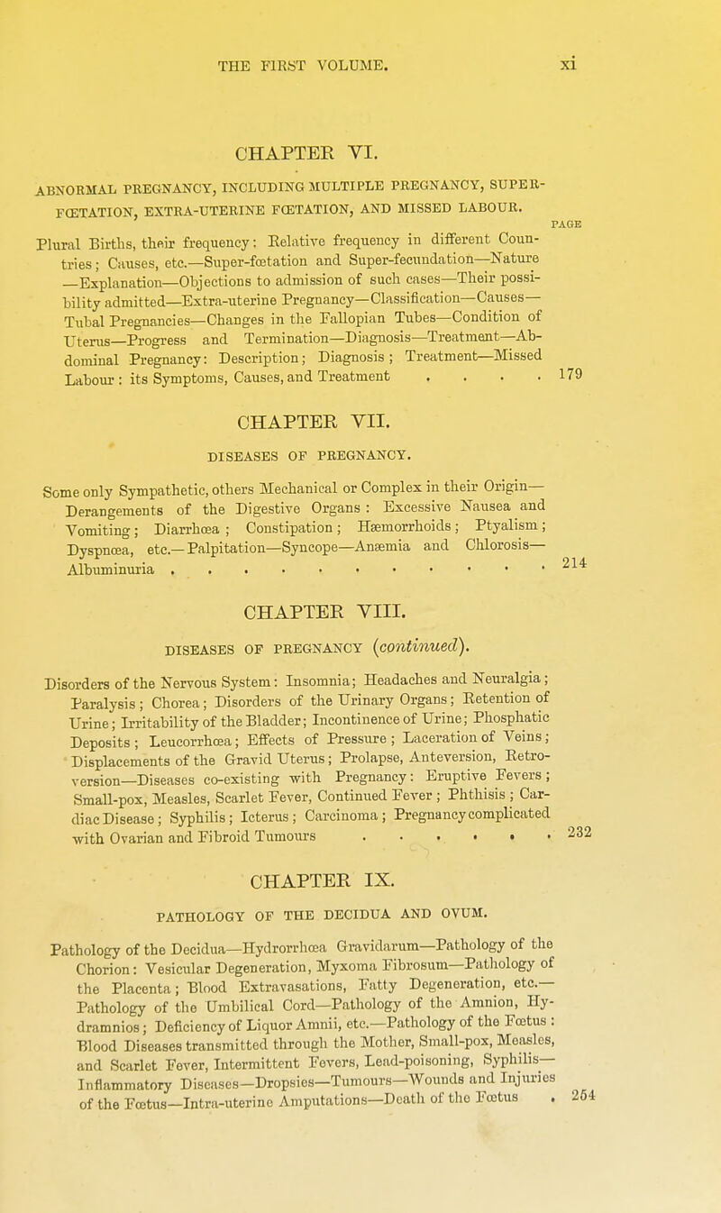 CHAPTEK VI. ABNORMAL PREGNANCY, INCLUDING MULTIPLE PREGNANCY, SUPER- FCETATION, EXTRA-UTERINE FCETATION, AND MISSED LABOUR. PAGE Plural Births, their frequency: Relative frequency in different Coun- tries ; Causes, etc.—Super-fcetation and Super-fecundation—Nature —Explanation—Objections to admission of such cases—Their possi- bility admitted—Extra-uterine Pregnancy—Classification—Causes— Tubal Pregnancies—Changes in the Fallopian Tubes—Condition of Uterus—Progress and Termination—Diagnosis—Treatment—Ab- dominal Pregnancy: Description; Diagnosis ; Treatment—Missed Labour : its Symptoms, Causes, and Treatment . . . .179 CHAPTER VII. DISEASES OF PREGNANCY. Some only Sympathetic, others Mechanical or Complex in their Origin- Derangements of the Digestive Organs : Excessive Nausea and Vomiting; Diarrhoea ; Constipation; Haemorrhoids; Ptyalism; Dyspnoea, etc.—Palpitation—Syncope—Anaemia and Chlorosis— Albuminuria 214 CHAPTER VIII. diseases of pregnancy {continued). Disorders of the Nervous System: Insomnia; Headaches and Neuralgia; Paralysis ; Chorea; Disorders of the Urinary Organs; Eetention of Urine; Irritability of the Bladder; Incontinence of Urine; Phosphatic Deposits ; Leucorrhcea; Effects of Pressure ; Laceration of Veins; Displacements of the Gravid Uterus; Prolapse, Anteversion, Retro- version—Diseases co-existing with Pregnancy: Eruptive Fevers; Small-pox, Measles, Scarlet Fever, Continued Fever ; Phthisis ; Car- diac Disease; Syphilis; Icterus; Carcinoma; Pregnancy complicated with Ovarian and Fibroid Tumours ...... CHAPTER IX. PATHOLOGY OF THE DECIDUA AND OVUM. Pathology of the Decidua—Hydrorrhea Gravidarum—Pathology of the Chorion: Vesicular Degeneration, Myxoma Fibrosum—Pathology of the Placenta; Blood Extravasations, Fatty Degeneration, etc.— Pathology of the Umbilical Cord—Pathology of the Amnion, Hy- dramnios; Deficiency of Liquor Amnii, etc.—Pathology of the Foetus : Blood Diseases transmitted through the Mother, Small-pox, Measles, and Scarlet Fever, Intermittent Fevers, Lead-poisoning, Syphilis- Inflammatory Diseases-Dropsies—Tumours—Wounds and Injuries of the Foetus—Intra-uterinc Amputations—Death of the Foetus