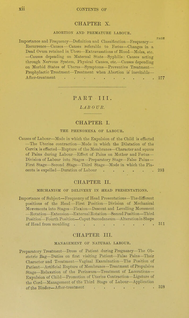 CHAPTER X. ABORTION AND PREMATURE LABOUR. PAGE Importance and Frequency—Definition and Classification—Frequency— Recurrence—Causes — Causes referable to Foetus—Changes in a Dead Ovum retained in Utero—Extravasations of Blood—Moles, etc. —Causes depending on Maternal State—Syphilis: Causes acting through Nervous System, Physical Causes, etc.—Causes depending on Morbid States of Uterus—Symptoms—Preventive Treatment— Prophylactic Treatment—Treatment when Abortion is inevitable— After-treatment 277 PART III. LAB 0 UE. CHAPTER I. THE PHENOMENA OF LABOUR. Causes of Labour—Mode in which the Expulsion of the Child is effected —The Uterine contraction—Mode in -which the Dilatation of the Cervix is effected—Rupture of the Membranes—Character and source of Pains during Labour—Effect of Pains on Mother and Foetus— Division of Labour into Stages—Preparatory Stage—False Pains— First Stage—Second Stage—Third Stage—Mode in which the Pla- centa is expelled—Duration of Labour 293 CHAPTER II. MECHANISM OP DELIVERY IN HEAD PRESENTATIONS. Importance of Subject—Frequency of Head Presentations—The different positions of the Head—First Position—Division of Mechanical Movements into Stages—Flexion—Descent and Levelling Movement —Rotation—Extension—External Rotation—Second Position—Third Position—Fourth Position—Caput Succedaneum—Alteration in Shape of Head from moulding . . . . . . . . .311 CHAPTER III. MANAGEMENT OF NATURAL LABOUR. Preparatory Treatment—Dress of Patient during Pregnancy—The Ob- stetric Dag—Duties on first visiting Patient—False Pains—Their Character and Treatment—Vaginal Examination—The Position of Patient—Artificial Rupture of Membranes—Treatment of Propulsive Stage—Relaxation of the Perinamm—Treatment of Lacerations- Expulsion of Child—Promotion of Uterine Contraction—Ligature of the Cord—Management of the Third Stage of Labour—Application of the Binder—After-treatment 328