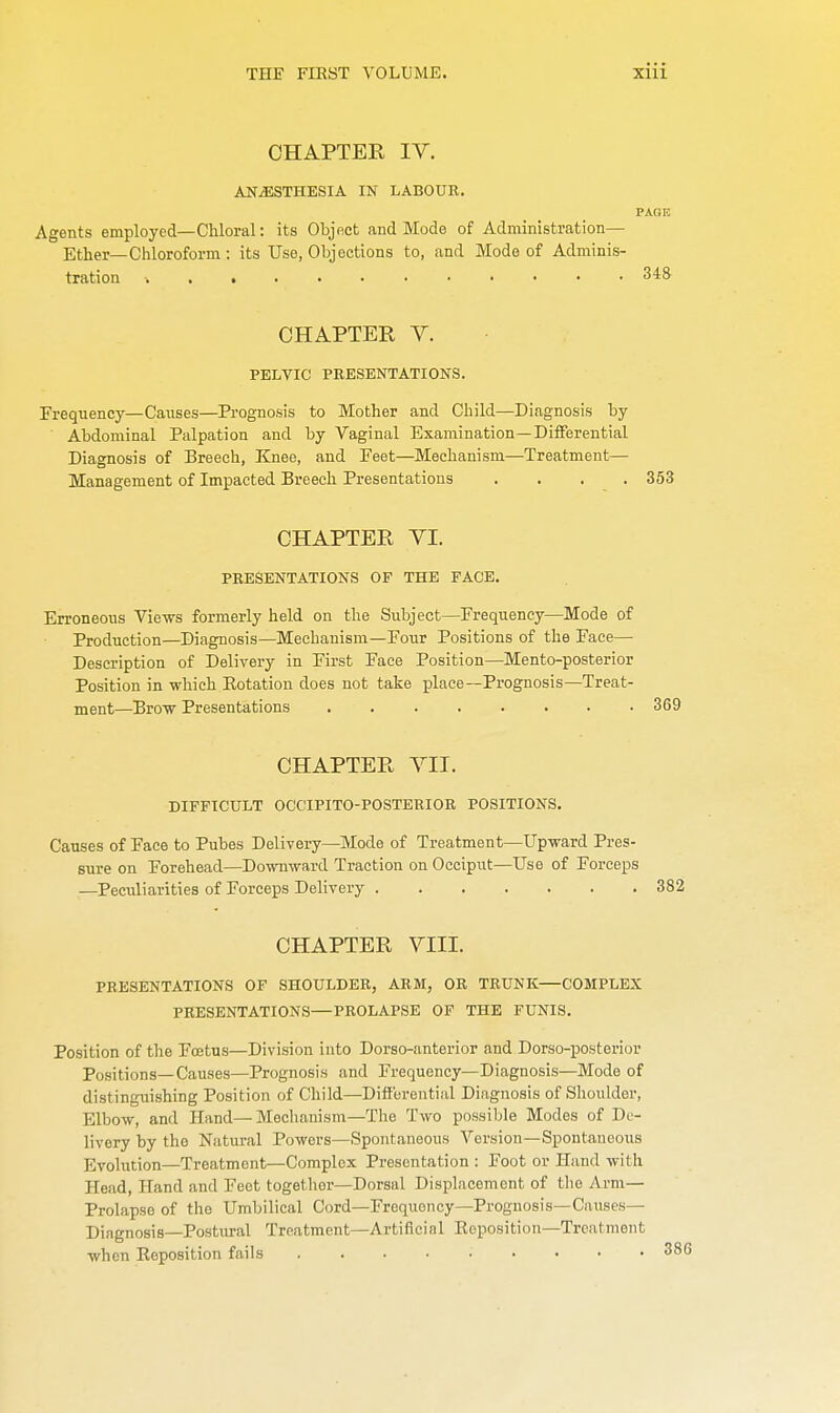 CHAPTER IV. ANAESTHESIA IN LABOUR. PAGE Agents employed—Chloral: its Object and Mode of Administration— Ether—Chloroform: its Use, Objections to, and Mode of Adminis- tration v . 348 CHAPTER V. PELVIC PRESENTATIONS. Frequency—Causes—Prognosis to Mother and Child—Diagnosis by Abdominal Palpation and by Vaginal Examination—Differential Diagnosis of Breech, Knee, and Feet—Mechanism—Treatment— Management of Impacted Breech Presentations .... 353 CHAPTER VI. PRESENTATIONS OF THE FACE. Erroneous Views formerly held on the Subject—Frequency—Mode of Production—Diagnosis—Mechanism—Four Positions of the Face— Description of Delivery in First Face Position—Mento-posterior Position in which Potation does not take place—Prognosis—Treat- ment—Brow Presentations 369 CHAPTER VII. DIFFICULT OCCIPITO-POSTERIOR POSITIONS. Causes of Face to Pubes Delivery—Mode of Treatment—Upward Pres- sure on Forehead—Downward Traction on Occiput—Use of Forceps —Peculiarities of Forceps Delivery 382 CHAPTER VIII. PRESENTATIONS OF SHOULDER, ARM, OR TRUNK—COMPLEX PRESENTATIONS—PROLAPSE OF THE FUNIS. Position of the Fcetus—Division into Dorso-anterior and Dorso-posterior Positions—Causes—Prognosis and Frequency—Diagnosis—Mode of distinguishing Position of Child—Differential Diagnosis of Shoulder, Elbow, and Hand—Mechanism—The Two possible Modes of De- livery by the Natural Powers—Spontaneous Version—Spontaneous Evolution—Treatment—Complex Presentation : Foot or Hand with Head, Hand and Feet together—Dorsal Displacement of the Arm— Prolapse of the Umbilical Cord—Frequoncy—Prognosis—Causes- Diagnosis—Postural Treatment—Artificial Eeposition—Treatment when Reposition fails ......... 38(