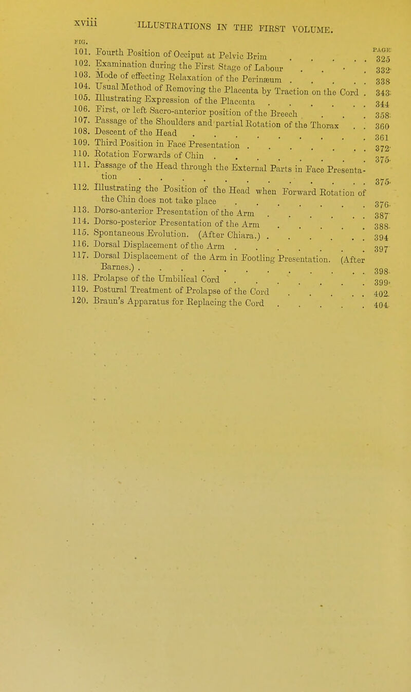 -Will PAGE 325 332 338 itig. 101. Fourth Position of Occiput at Pelvic Brim 102. Examination during the First Stage of Labour ' ' • 103. Mode of effecting Relaxation of the Porinamm 104. Usual Method of Removing the Placenta by Traction on the Cord .' Ill 105. Illustrating Expression of the Placenta 344 106. First, or left Sacro-anterior position of the Breech . ' 358 107. Passage of the Shoulders and partial Rotation of the Thorax ' 360 108. Descent of the Head .... 109. Third Position in Face Presentation . 110. Rotation Forwards of Chin . 111. Passage of the Head through the External Parts in Face Presenta- tion .... 112. Illustrating the Position of the Head when Forward Rotation of the Chin does not take place .... 375. 113. Dorso-anterior Presentation of the Arm . . . 337 114. Dorso-posterior Presentation of the Arm . . 338. 115. Spontaneous Evolution. (After Chiara.) . 394 116. Dorsal Displacement of the Arm .... 397 117. Dorsal Displacement of the Arm in Footling Presentation. (After Barnes.) 3gg 118. Prolapse of the Umbilical Cord . . . 39g, 119. Postural Treatment of Prolapse of the Cord ... 402- 120. Braun's Apparatus for Replacing the Cord . . . 404 361 372 375- 375-