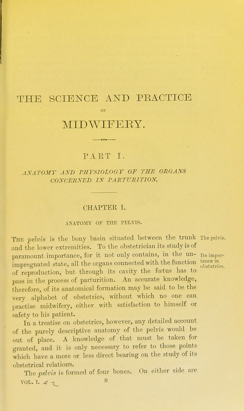 THE SCIENCE AND PRACTICE or MIDWIFERY. PAET I. ANATOMY AND PHYSIOLOGY OF THE ORGANS CONCERNED IN PARTURITION. CHAPTER I. ANATOMY OF THE PELVIS. The pelvis is the bony basin situated between the trunk The pelvis, and the lower extremities. To the obstetrician its study is of paramount importance, for it not only contains, in the un- Its impor- impregnated state, all the organs connected with the function JgJ^w> of reproduction, but through its cavity the foetus has to pass in the process of parturition. An accurate knowledge, therefore, of its anatomical formation may be said to be the very alphabet of obstetrics, without which no one can practise midwifery, either with satisfaction to himself or safety to his patient. In a treatise on obstetrics, however, any detailed account of the purely descriptive anatomy of the pelvis would be out of place. A knowledge of that must be taken for granted, and it is only necessary to refer to those points which have a more or less direct bearing on the study of its obstetrical relation's. The pelvis is formed of four bones. On either side are