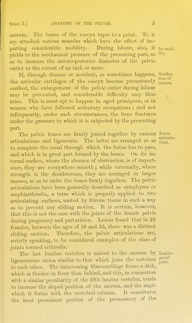 sacrum. The bones of the coccyx taper to a point. To it are attached various muscles which have the effect of im- parting considerable mobility. During labour, also, it its mobi yields to the mechanical pressure of the presenting part, so hty- as to increase the antero-posterior diameter of the pelvic outlet to the extent of an inch or more. If, through disease or accident, as sometimes happens, Ossifica the articular cartilages of the coccyx become prematurely C0CCyXi ossified, the enlargement of the pelvic outlet during labour may be prevented, and considerable difficulty may thus arise. This is most apt to happen in aged primiparse, or in women who have followed sedentary occupations ; and not infrequently, under such circumstances, the bone fractures under the pressure to which it is subjected by the presenting part. The pelvic bones are firmly joined together by various Pelvic articulations and ligaments. The latter are arranged so as tions_ to complete the- canal through which the foetus has to pass, and which is in great part formed by the bones. On its in- ternal surface, where the absence of obstruction is of import- ance, they are everywhere smooth; while externally, where strength is the desideratum, they are arranged in larger masses, so as to unite the bones firmly together. The pelvic articulations have been generally described as symphyses or amphiarthrodia, a term which is properly applied to two articulating surfaces, united by fibrous tissue in such a way as to prevent any sliding motion. It is certain, however, that this is not the case with the joints of the female pelvis during pregnancy and parturition. Lenoir found that in 22 females, between the ages of 18 and 35, there was a distinct sliding motion. Therefore, the pelvic articulations are, strictly speaking, to be considered examples of the class of joints termed arthrodia. The last lumbar vertebra is united to the sacrum by Lumbo- ligamentous union similar to that which joins the vertebrae J*?™1 to each other. The intervening fibro-cartilage forms a disk, ' which is thicker in front than behind, and this, in connection with a similar peculiarity of the fifth lumbar vertebra, tends to increase the sloped position of the sacrum, and the angle which it forms with the vertebral column. It constitutes the most prominent portion of the promontory of the
