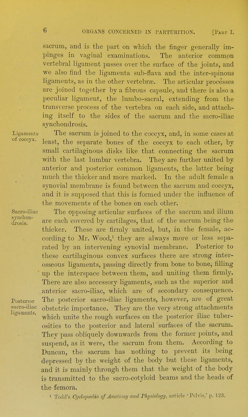 sacrum, and is the part on which the finger generally im- pinges in vaginal examinations. The anterior common vertebral ligament passes over the surface of the joints, and we also find the ligamenta sub-flava and the inter-spinous ligaments, as in the other vertebra?. The articular processes are joined together by a fibrous capsule, and there is also a peculiar ligament, the lumbo-sacral, extending from the transverse process of the vertebra on each side, and attach- ing itself to the sides of the sacrum and the sacro-iliac synchondrosis. Ligaments The sacrum is joined to the coccyx, and, in some cases at of coccyx. ieas^ separate Dones of the coccyx to each other, by small cartilaginous disks like that connecting the sacrum with the last lumbar vertebra. They are further united by anterior and posterior common ligaments, the latter being much the thicker and more marked. In the adult female a synovial membrane is found between the sacrum and coccyx, and it is supposed that this is formed under the influence of the movements of the bones on each other. Sacro-iliac The opposing articular surfaces of the sacrum and ilium cbosis?n are each covered by cartilages, that of the sacrum being the thicker. These are firmly united, but, in the female, ac- cording to Mr. Wood,1 they are always more or less sepa- rated by an intervening synovial membrane. Posterior to these cartilaginous convex surfaces there are strong inter- osseous ligaments, passing directly from bone to bone, filling ' up the interspace between them, and uniting them firmly. There are also accessory ligaments, such as the superior and anterior sacro-iliac, which are of secondary consequence. Posterior The posterior sacro-iliac ligaments, however, are of great Kicro-iliac obstetric importance. They are the very strong attachments ° ' which unite the rough surfaces on the posterior iliac tuber- osities to the posterior and lateral surfaces of the sacrum. They pass obliquely downwards from the former points, and suspend, as it were, the sacrum from them. According to Duncan, the sacrum has nothing to prevent its being depressed by the weight of the body but these ligaments, and it is mainly through them that the weight of the body is transmitted to the sacro-cotyloid beams and the heads of the femora. 1 Todd's Cyclopedia of Anatomy and Physiology, article • JYlvi.*,* \\. 123.
