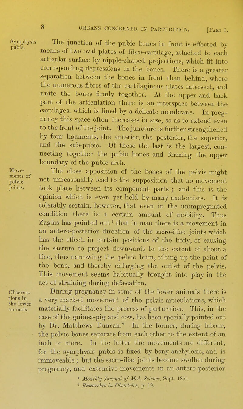 Symphysis pubis. Move- ments of pelvic joints. Observa- tions in the lower animals. The junction of the pubic bones in front is effected by- means of two oval plates of fibro-cartilage, attached to each articular surface by nipple-shaped projections, which fit into corresponding depressions in the bones. There is a greater separation between the bones in front than behind, where the numerous fibres of the cartilaginous plates intersect, and unite the bones firmly together. At the upper and back part of the articulation there is an interspace between the cartilages, which is lined by a delicate membrane. In preg- nancy this space often increases in size, so as to extend even to the front of the joint. The juncture is further strengthened by four ligaments, the anterior, the posterior, the superior, and the sub-pubic. Of these the last is the largest, con- necting together the pubic bones and forming the upper boundary of the pubic arch. The close apposition of the bones of the pelvis might not unreasonably lead to the supposition that no movement took place between its component parts ; and this is the opinion which is even yet held by many anatomists. It is tolerably certain, however, that even in the unimpregnated condition there is a certain amount of mobility. Thus Zaglas has pointed out1 that in man there is a movement in an antero-posterior direction of the sacro-iiiac joints which has the effect, in certain positions of the body, of causing the sacrum to project downwards to the extent of about a line, thus narrowing the pelvic brim, tilting up the point of the bone, and thereby enlarging the outlet of the pelvis. This movement seems habitually brought into play in the act of straining during defecation. During pregnancy in some of the lower animals there is a very marked movement of the pelvic articulations, which materially facilitates the process of parturition. This, in the case of the guinea-pig and cow, has been specially pointed out by Dr. Matthews Duncan.2 In the former, during labour, the pelvic bones separate from each other to the extent of an inch or more. In the latter the movements are different, for the symphysis pubis is fixed by bony anchylosis, and is immoveable; but the sacro-iliac joints become swollen during pregnancy, and extensive movements in an antero-posterior 1 Monthly Journal of Med. Science, Sept. 1851.