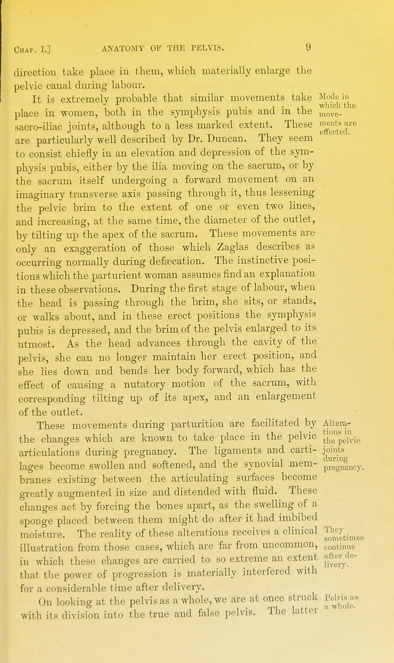 direction take place in them, which materially enlarge the pelvic canal during labour. It is extremely probable that similar movements take Mode in place in -women, both in the symphysis pubis and in the move. sacro-iliac joints, although to a less marked extent. These ™^se|rft are particularly well described by Dr. Duncan. They seem to consist chiefly in an elevation and depression of the sym- physis pubis, either by the ilia moving on the sacrum, or by the sacrum itself undergoing a forward movement on an imaginary transverse axis passing through it, thus lessening the pelvic brim to the extent of one or even two lines, and increasing, at the same time, the diameter of the outlet, by tilting up the apex of the sacrum. These movements are only an exaggeration of those which Zaglas describes as occurring normally during defecation. The instinctive posi- tions which the parturient woman assumes find an explanation in these observations. During the first stage of labour, when the head is passing through the brim, she sits, or stands, or walks about, and in these erect positions the symphysis pubis is depressed, and the brim of the pelvis enlarged to its utmost. As the head advances through the cavity of the pelvis, she can no longer maintain her erect position, and she lies down and bends her body forward, which has the effect of causing a nutatory motion of the sacrum, with corresponding tilting up of its apex, and an enlargement of the outlet. These movements during parturition are facilitated by Altera- the changes which are known to take place in the pelvic ^pelvic- articulations during pregnancy. The ligaments and carti- jomts lages become swollen and softened, and the synovial mem- pjjjj*^ branes existing between the articulating surfaces become greatly augmented in size and distended with fluid. These changes act by forcing the bones apart, as the swelling of a sponge placed between them might do after it had imbibed moisture. The reality of these alterations receives a clinical They ^ illustration from those cases, which are far from uncommon, eontinue in which these changes are carried to so extreme an extent ^yde that the power of progression is materially interfered with for a considerable time after delivery. On looking at the pelvis as a whole, we are at once struck PeWsas with its division into the true and false pelvis. The latter