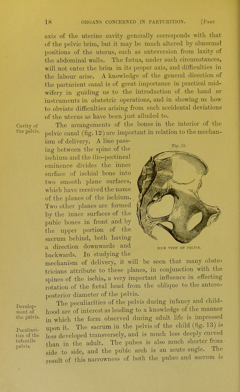 Cavity of the pelvis. Develop- ment of the pelvis. Peculiari- ties of the infa utile pelvis. riff. 12. axis of the uterine cavity generally corresponds with that of the pelvic brim, but it may be much altered by abnormal positions of the uterus, such as anteversion from laxity of the abdominal walls. The foetus, under such circumstances, will not enter the brim in its proper axis, and difficulties in the labour arise. A knowledge of the general direction of the parturient canal is of great importance in practical mid- wifery in guiding us to the introduction of the hand or instruments in obstetric operations, and in showing us how to obviate difficulties arising from such accidental deviations of the uterus as have been just alluded to. The arrangements of the bones in the interior of the pelvic canal (fig. 12) are important in relation to the mechan- ism of delivery. A line pass- ing between the spine of the ischium and the ilio-pectineal eminence divides the inner surface of ischial bone into two smooth plane surfaces, which have received the name of the planes of the ischium. . Two other planes are formed by the inner surfaces of the pubic bones in front and by the upper portion of the sacrum behind, both having a direction downwards and backwards. In studying the mechanism of delivery, it will be seen that many obste- tricians attribute to these planes, in conjunction with the spines of the ischia, a very important influence in effecting rotation of the foetal head from the oblique to the antero- posterior diameter of the pelvis. The peculiarities of the pelvis during infancy and child- hood are of interest as leading to a knowledge of the manner in which the form observed during adult life is impressed upon it. The sacrum in the pelvis of the child (fig. 13) is less developed transversely, and is much less deeply curved than in the adult. The pubes is also much shorter from side to side, and the pubic arch is an acute angle. The result of this narrowness of both the pubes and sacrum is SIDE VIEW OF PELVIS.