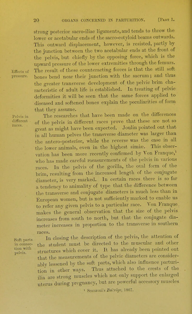 Effects of pressure. Pelvis in different races. Soft parts in connec- tion with pelvis. strong posterior sacro-iliac ligaments, and tends to throw the lower or acetabular ends of the sacro-cotyloid beams outwards. This outward displacement, however, is resisted, partly by the junction between the two acetabular ends at the front of the pelvis, but chiefly by the opposing force, which is the upward pressure of the lower extremities through the femurs. The result of these counteracting forces is that the still soft bones bend near their junction with the sacrum; and thus the greater transverse development of the pelvic brim cha- racteristic of adult life is established. In treating of pelvic deformities it will be seen that the same forces applied to diseased and softened bones explain the peculiarities of form that they assume. The researches that have been made on the differences of the pelvis in different races prove that these are not so great as might have been expected. Joulin pointed out that in all human pelves the transverse diameter was larger than the antero-posterior, while the reverse was the case in all the lower animals, even in the highest simia?. This obser- vation has been more recently confirmed by Von Franque,1 who has made careful measurements of the pelvis in various races. In the pelvis of the gorilla, the oval form of the brim, resulting from the increased length of the conjugate diameter, is very marked. In certain races there is so far a tendency to animality of type that the difference between the transverse and conjugate diameters is much less than in European women, but is not sufficiently marked to enable us to refer any given pelvis to a particular race. Von Franque makes the general observation that the size of the pelvis increases from south to north, but that the conjugate dia- meter increases in proportion to the transverse in southern races. In closing the description of the pelvis, the attention of the student must be directed to the muscular and other structures which cover it. It has already been pointed out that the measurements of the pelvic diameters are consider- ably lessened by the soft parts, which also influence parturi- tion in other ways. Thus attached to the crests of the ilia are strong muscles which not only support the enlarged uterus during pregnancy, but are powerful accessory muscles 1 Seanzoni's Beiirage, 1>S07.