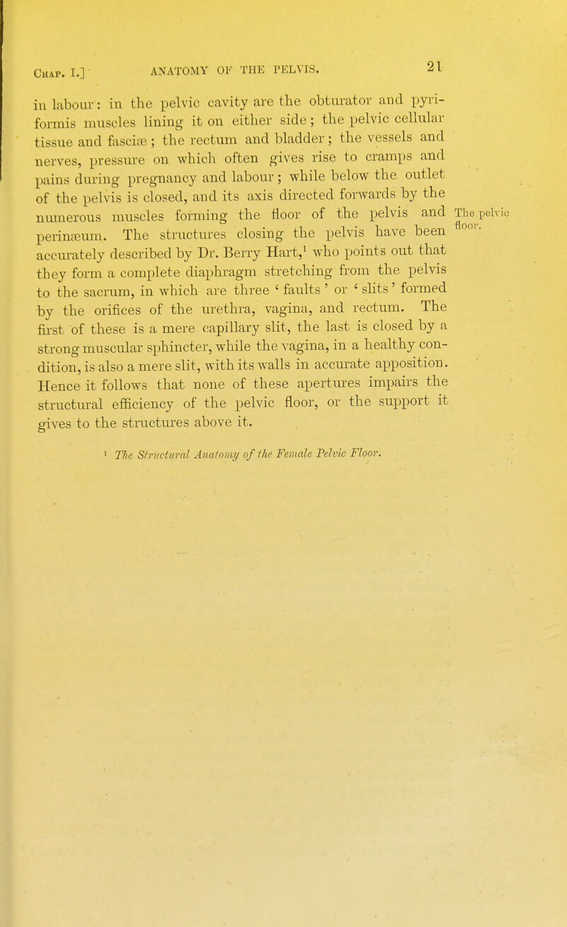 in labour: in the pelvic cavity are the obturator and pyri- formis muscles lining it on either side; the pelvic cellular tissue and fasciae; the rectum and bladder; the vessels and nerves, pressure on which often gives rise to cramps and pains during pregnancy and labour; while below the outlet of the pelvis is closed, and its axis directed forwards by the numerous muscles forming the floor of the pelvis and The pelvic perineum. The structures closing the pelvis have been 001 • accurately described by Dr. Berry Hart,' who points out that they form a complete diaphragm stretching from the pelvis to the sacrum, in which are three ' faults ' or ' slits' formed by the orifices of the urethra, vagina, and rectum. The first of these is a mere capillary slit, the last is closed by a strong muscular sphincter, while the vagina, in a healthy con- dition, is also a mere slit, with its walls in accurate apposition. Hence it follows that none of these apertures impairs the structural efficiency of the pelvic floor, or the support it gives to the structures above it. 1 The Structural Anatomy of the Female Pelvic Floor.