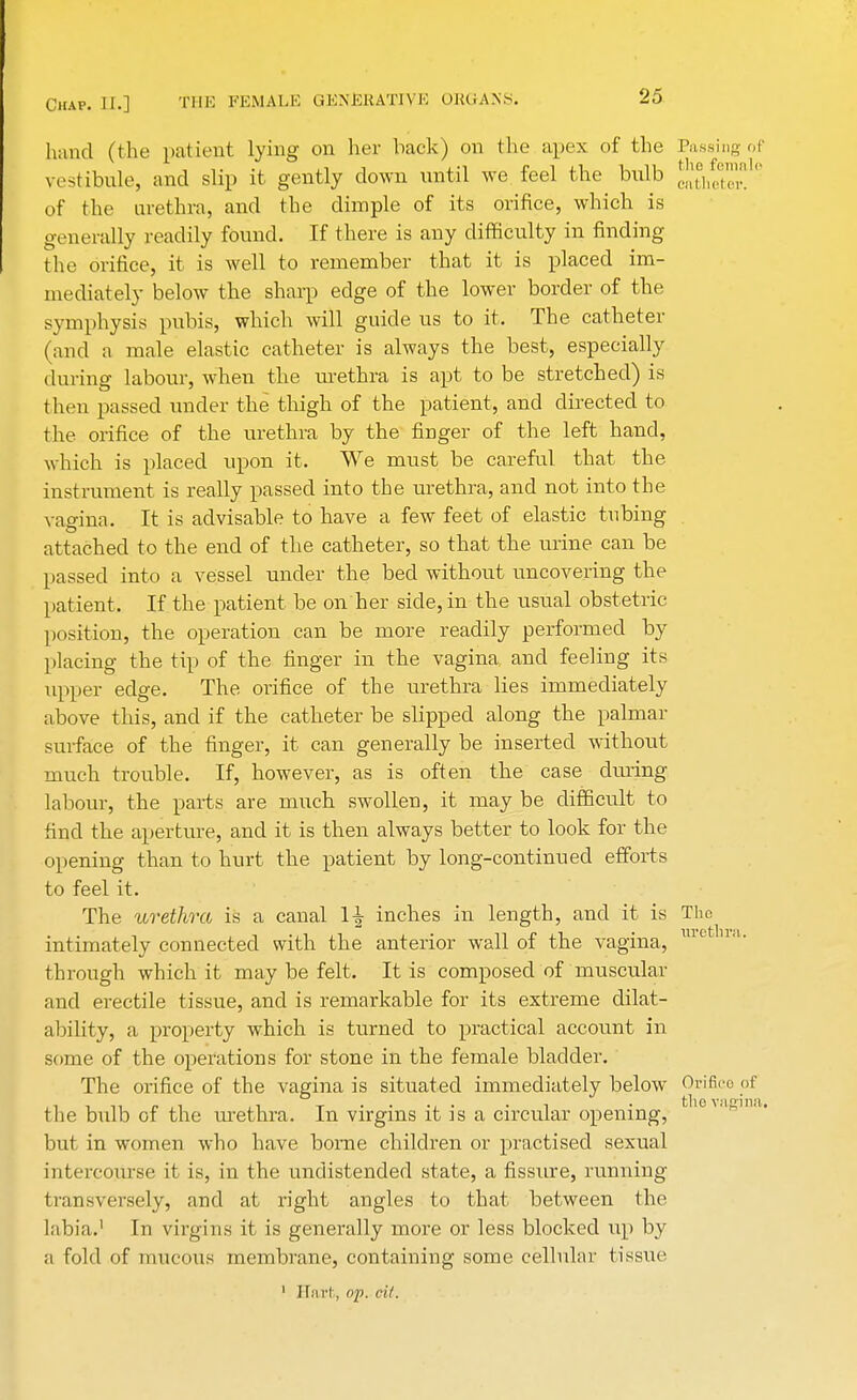 hand (the patient lying on her back) on the apex of the Passing vestibule, and slip it gently down until we feel the bulb J^eS of the urethra, and the dimple of its orifice, which is generally readily found. If there is any difficulty iu finding the orifice, it is well to remember that it is placed im- mediately below the sharp edge of the lower border of the symphysis pubis, which will guide us to it. The catheter (and a male elastic catheter is always the best, especially during labour, when the urethra is apt to be stretched) is then passed under the thigh of the patient, and directed to the orifice of the urethra by the finger of the left hand, which is placed upon it. We must be careful that the instrument is really passed into the urethra, and not into the vagina. It is advisable to have a few feet of elastic tubing attached to the end of the catheter, so that the urine can be passed into a vessel under the bed without uncovering the patient. If the patient be on her side, in the usual obstetric position, the operation can be more readily performed by placing the tip of the finger in the vagina and feeling its upper edge. The orifice of the urethra lies immediately above this, and if the catheter be slipped along the palmar surface of the finger, it can generally be inserted without much trouble. If, however, as is often the case during labour, the parts are much swollen, it may be difficult to find the aperture, and it is then always better to look for the opening than to hurt the patient by long-continued efforts to feel it. The urethra is a canal 1^ inches in length, and it is The intimately connected with the anterior wall of the vagina, mc 11 through which it may be felt. It is composed of muscular and erectile tissue, and is remarkable for its extreme dilat- ability, a property which is turned to practical account in some of the operations for stone in the female bladder. The orifice of the vagina is situated immediately below Orifice the bulb of the urethra. In virgins it is a circular opening, but in women who have bome children or practised sexual intercourse it is, in the unciistended state, a fissure, running transversely, and at right angles to that between the labia.' In virgins it is generally more or less blocked up by a fold of mucous membrane, containing some cellular tissue 1 Hart, op. cit.
