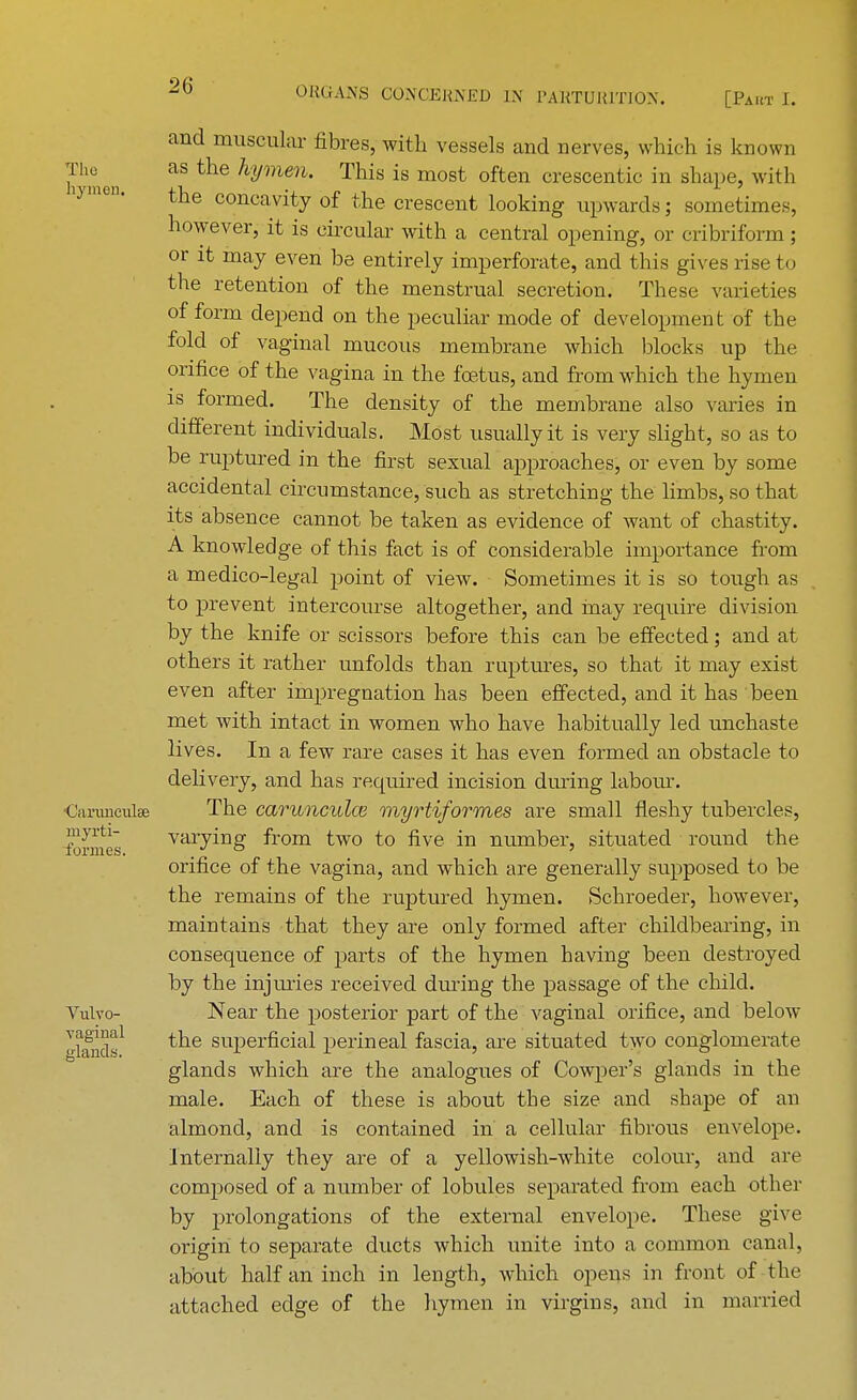 The hymen. Carunculse myrti- formes. Vulvo- vaginal glands. and muscular fibres, with vessels and nerves, which is known as the hymen. This is most often crescentic in shape, with the concavity of the crescent looking upwards; sometimes, however, it is circular with a central opening, or cribriform; or it may even be entirely imperforate, and this gives rise to the retention of the menstrual secretion. These varieties of form depend on the peculiar mode of development of the fold of vaginal mucous membrane which blocks up the orifice of the vagina in the fetus, and from which the hymen is formed. The density of the membrane also varies in different individuals. Most usually it is very slight, so as to be ruptured in the first sexual approaches, or even by some accidental circumstance, such as stretching the limbs, so that its absence cannot be taken as evidence of want of chastity. A knowledge of this fact is of considerable importance from a medico-legal point of view. Sometimes it is so tough as to prevent intercourse altogether, and inay require division by the knife or scissors before this can be effected; and at others it rather unfolds than ruptures, so that it may exist even after impregnation has been effected, and it has been met with intact in women who have habitually led unchaste lives. In a few rare cases it has even formed an obstacle to delivery, and has required incision during labour. The carunculce myrtiformes are small fleshy tubercles, varying from two to five in number, situated round the orifice of the vagina, and which are generally supposed to be the remains of the ruptured hymen. Schroeder, however, maintains that they are only formed after childbearing, in consequence of parts of the hymen having been destroyed by the injuries received during the passage of the child. Near the posterior part of the vaginal orifice, and below the superficial perineal fascia, are situated two conglomerate glands which are the analogues of Cowper's glands in the male. Each of these is about the size and shape of an almond, and is contained in a cellular fibrous envelope, internally they are of a yellowish-white colour, and are composed of a number of lobules separated from each other by prolongations of the external envelope. These give origin to separate ducts which unite into a common canal, about half an inch in length, which opens in front of the attached edge of the hymen in virgins, and in married