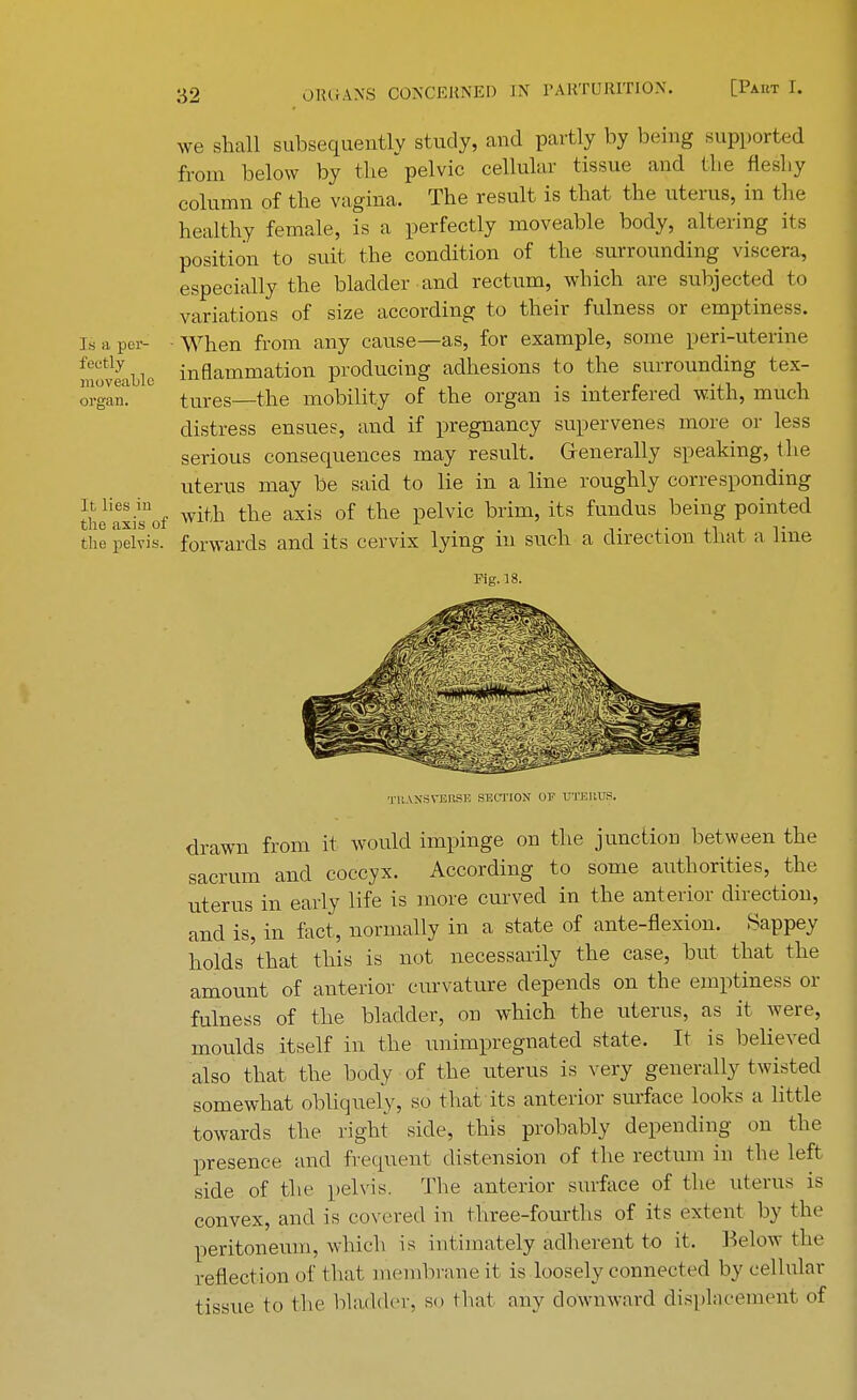 we shall subsequently study, and part ly by being supported from below by the pelvic cellular tissue and the fleshy column of the vagina. The result is that the uterus, in the healthy female, is a perfectly moveable body, altering its position to suit the condition of the surrounding viscera, especially the bladder and rectum, which are subjected to variations of size according to their fulness or emptiness, isapcr- When from any cause—as, for example, some peri-uterine !,?,,veVaLlc inflammation producing adhesions to the surrounding tex- organ. tures—the mobility of the organ is interfered with, much distress ensues, and if pregnancy supervenes more or less serious consequences may result. Generally speaking, the uterus may be said to lie in a line roughly corresponding theaxi?of with the axis of tlie Pelvic brim' its fuudus beinS Pointed the pelvis, forwards and its cervix lying in such a direction that a line Fig. 18. TRANSVERSE SECTION OF UTERUS. drawn from it would impinge on the junction between the sacrum and coccyx. According to some authorities, the uterus in early life is more curved in the anterior direction, and is, in fact, normally in a state of ante-flexion. Sappey holds'that this is not necessarily the case, but that the amount of anterior curvature depends on the emptiness or fulness of the bladder, on which the uterus, as it were, moulds itself in the unimpregnated state. It is believed also that the body of the uterus is very generally twisted somewhat obliquely, so that its anterior surface looks a little towards the right side, this probably depending on the presence and frequent distension of the rectum in the left side of the pelvis. The anterior surface of the uterus is convex, and is covered in three-fourths of its extent by the peritoneum, which is intimately adherent to it. Below the reflection of that membrane it is loosely connected by cellular tissue to the bladder, so that any downward displacement of