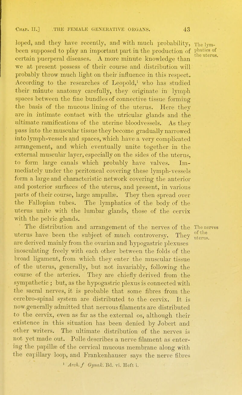 loped, and they have recently, and with much probability, The lym- been supposed to play an important part in the production of phatics of 4. • ii- a • t i j ±.i the uterus, certain puerperal diseases. A more minute knowledge than we at present possess of their course and distribution will probably throw much light on their influence in this respect. According to the researches of Leopold,1 who has studied their minute anatomy carefully, they originate in lymph spaces between the fine bundles of connective tissue forming the basis of the mucous lining of the uterus. Here they are in intimate contact with the utricular glands and the ultimate ramifications of the uterine bloodvessels. As they pass into the muscular tissue they become gradually narrowed into lymph-vessels and spaces, which have a very complicated arrangement, and which eventually unite together in the external muscular layer, especially on the sides of the uterus, to form large canals which probably have valves. Im- mediately under the peritoneal covering these lymph-vessels form a large and characteristic network covering the anterior and posterior surfaces of the uterus, and present, in various parts of their course, large ampullae. They then spread over the Fallopian tubes. The lymphatics of the body of the uterus unite with the lumbar glands, those of the cervix with the pelvic glands. The distribution and arrangement of the nerves of the The nerves uterus have been the subject of much controversy. They ^enis are derived mainly from the ovarian and hypogastric plexuses inosculating freely with each other between the folds of the broad ligament, from which they enter the muscular tissue of the uterus, generally, but not invariably, following the course of the arteries. They are chiefly derived from the sympathetic ; but, as the hypogastric plexus is connected with the sacral nerves, it is probable that some fibres from the cerebro-spinal system are distributed to the cervix. It is now generally admitted that nervous filaments are distributed to the cervix, even as far as the external os, although their existence in this situation has been denied by Jobert and other writers. The ultimate distribution of the nerves is not yet made out. Polle describes a nerve filament as enter- ing the papillae of the cervical mucous membrane along with the capillary loop, and Frankenhauser says the nerve fibres ' Arch./ Gynak. Bd. vi. Heft i.