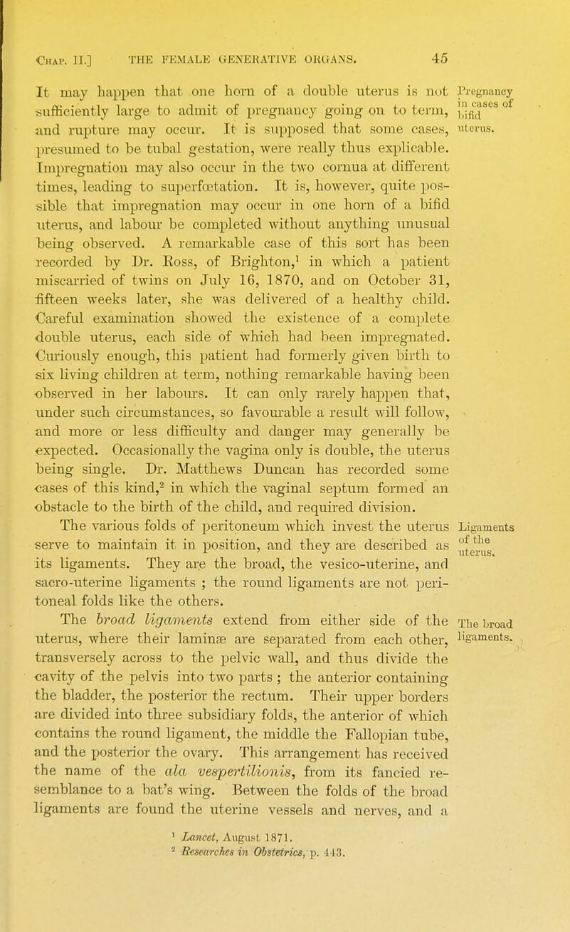 It may happen that one horn of a double uterus is not Pregnancy sufficiently large to admit of pregnancy going on to term, jjj^868 0 and rupture may occur. It is supposed that some cases, uterus, presumed to be tubal gestation, were really thus explicable. Impregnation may also occur in the two comua at different times, leading to superfcetation. It is, however, quite pos- sible that impregnation may occur in one horn of a bifid uterus, and labour be completed without anything unusual beinsr observed. A remarkable case of this sort has been recorded by Dr. Eoss, of Brighton,1 in which a patient miscarried of twins on July 16, 1870, and on October 31, •fifteen weeks later, she was delivered of a healthy child. Careful examination showed the existence of a complete double uterus, each side of which had been impregnated. Curiously enough, this patient had formerly given birth to six living children at term, nothing remarkable having been observed in her labours. It can only rarely happen that, under such circumstances, so favourable a result will follow, and more or less difficulty and danger may generally be expected. Occasionally the vagina only is double, the uterus being single. Dr. Matthews Duncan has recorded some cases of this kind,2 in which the vaginal septum formed an obstacle to the birth of the child, and required division. The various folds of peritoneum which invest the uterus Ligaments serve to maintain it in position, and they are described as °^e^ its ligaments. They are the broad, the vesico-uterine, and sacro-uterine ligaments ; the round ligaments are not peri- toneal folds like the others. The broad ligaments extend from either side of the The broad uterus, where their laminae are separated from each other, ligaments, transversely across to the pelvic wall, and thus divide the cavity of the pelvis into two parts ; the anterior containing the bladder, the posterior the rectum. Their upper borders are divided into three subsidiary folds, the anterior of which contains the round ligament, the middle the Fallopian tube, and the posterior the ovary. This arrangement has received the name of the ala vespertilionis, from its fancied re- semblance to a bat's wing. Between the folds of the broad ligaments are found the uterine vessels and nerves, and a ' Lancet, August 1871. 2 Researches in Obstetrics, p. -113.