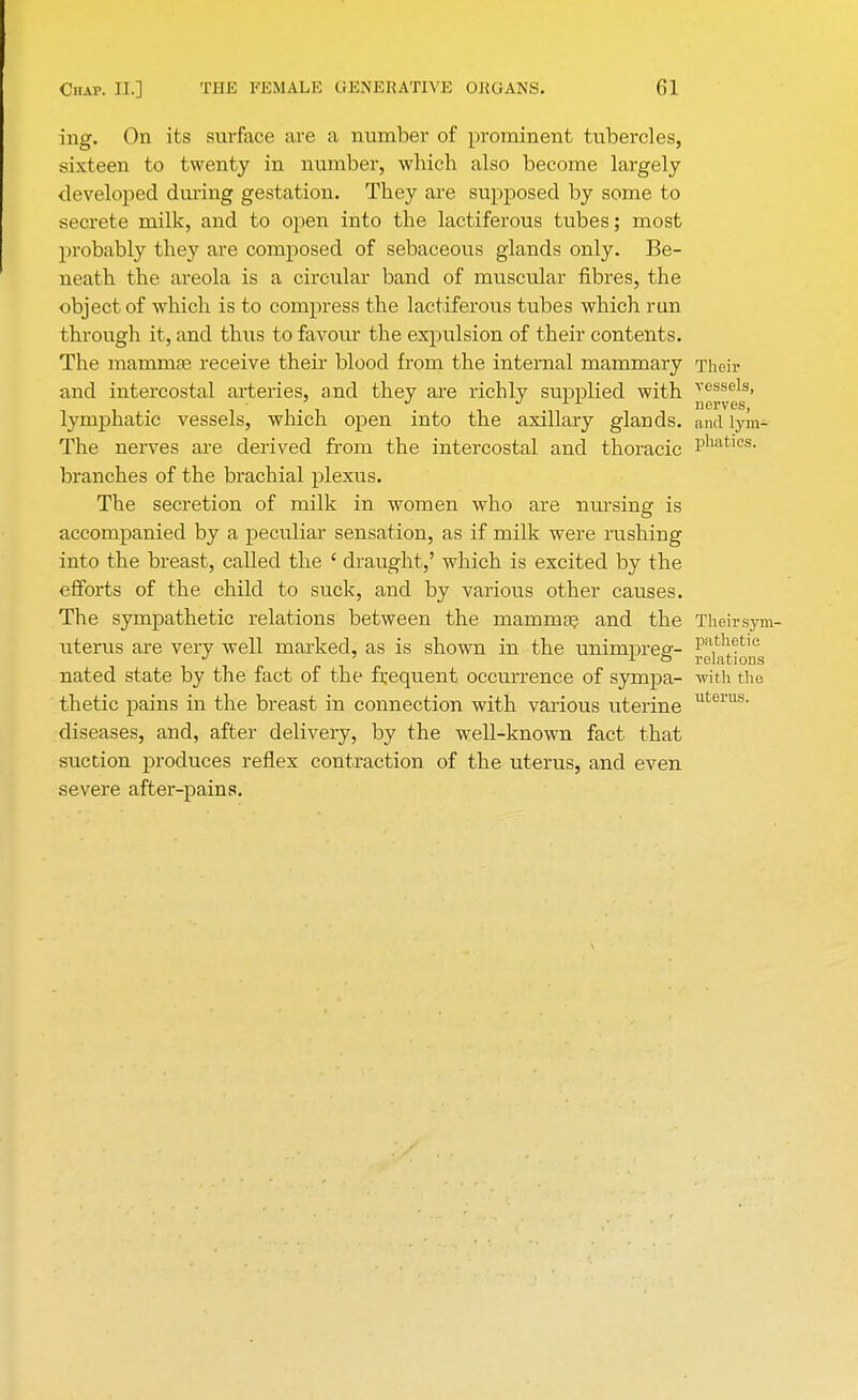 ing. On its surface are a number of prominent tubercles, sixteen to twenty in number, which also become largely- developed during gestation. They are supposed by some to secrete milk, and to open into the lactiferous tubes; most probably they are composed of sebaceous glands only. Be- neath the areola is a circular band of muscular fibres, the object of which is to compress the lactiferous tubes which run through it, and thus to favour the expulsion of their contents. The mammae receive their blood from the internal mammary Their and intercostal arteries, and they are richly supplied with vessels. ncrvGS lymphatic vessels, which open into the axillary glands, and lym- The nerves are derived from the intercostal and thoracic Phatlcs- branches of the brachial plexus. The secretion of milk in women who are nursing is accompanied by a peculiar sensation, as if milk were rushing into the breast, called the ' draught,' which is excited by the efforts of the child to suck, and by various other causes. The sympathetic relations between the mammae and the Theirsym- uterus are very well marked, as is shown in the unimpreg- ^i^^ nated state by the fact of the frequent occurrence of sympa- with the thetic pains in the breast in connection with various uterine diseases, and, after delivery, by the well-known fact that suction produces reflex contraction of the uterus, and even severe after-pains. uterus.