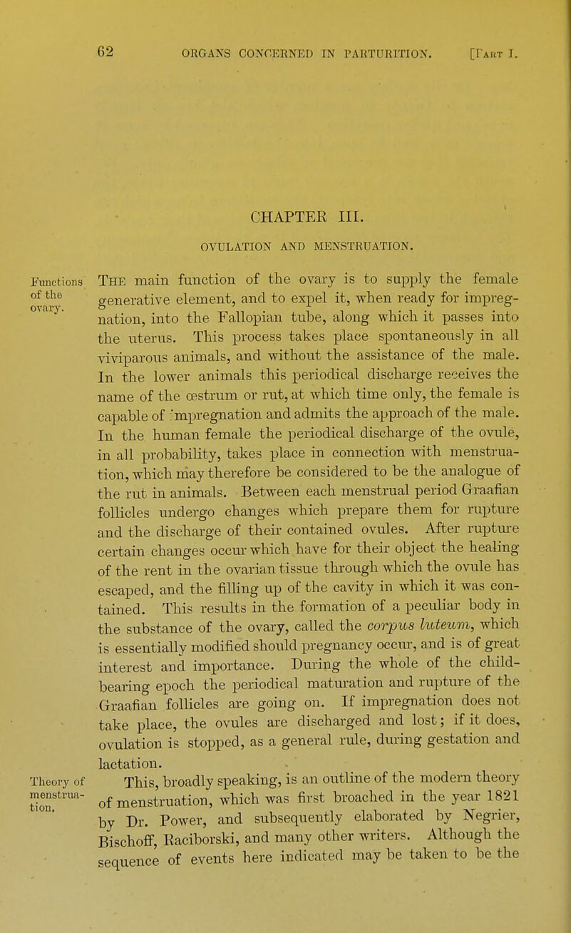 Functions of the ovary. Theory of menstrua- tion. CHAPTER III. OVULATION AND MENSTRUATION. The main function of the ovary is to supply the female generative element, and to expel it, when ready for impreg- nation, into the Fallopian tube, along which it passes into the uterus. This process takes place spontaneously in all viviparous animals, and without the assistance of the male. In the lower animals this periodical dischai-ge receives the name of the oestrum or rut, at which time only, the female is capable of 'mpregnation and admits the approach of the male. In the human female the periodical discharge of the ovule, in all probability, takes place in connection with menstrua- tion, which may therefore be considered to be the analogue of the rut in animals. Between each menstrual period Graafian follicles undergo changes which prepare them for rupture and the discharge of their contained ovules. After rupture certain changes occur which have for their object the healing of the rent in the ovarian tissue through which the ovule has escaped, and the filling up of the cavity in which it was con- tained. This results in the formation of a peculiar body in the substance of the ovary, called the corpus luteum, which is essentially modified should pregnancy occur, and is of great interest and importance. During the whole of the child- bearing epoch the periodical maturation and rupture of the Graafian follicles are going on. If impregnation does not take place, the ovules are discharged and lost; if it does, ovulation is stopped, as a general rule, during gestation and lactation. This, broadly speaking, is an outline of the modern theory of menstruation, which was first broached in the year 1821 by Dr. Power, and subsequently elaborated by Negrier, Bischoff, Eaciborski, and many other writers. Although the sequence of events here indicated may be taken to be the
