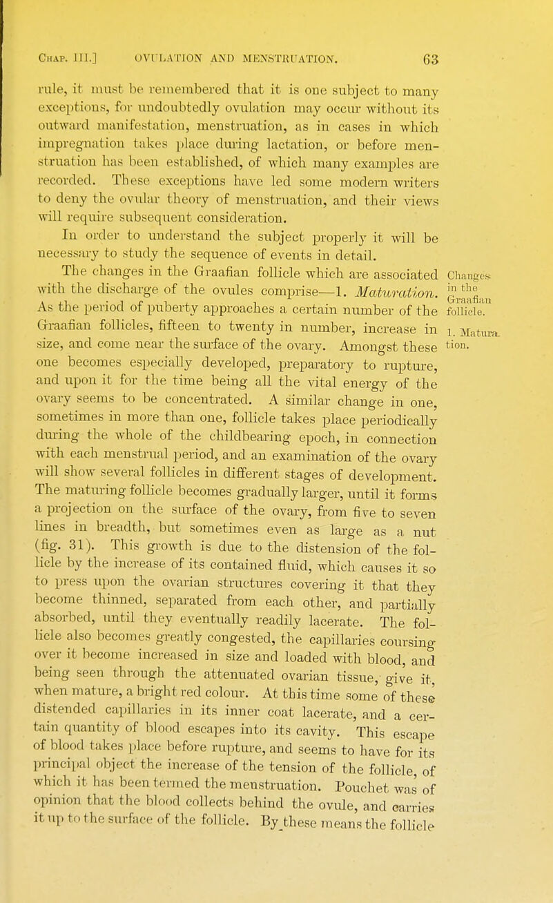 rule, it must be remembered that it is one subject to many exceptions, fur undoubtedly ovulation may occur without its outward manifestation, menstruation, as in cases in which impregnation takes place during lactation, or before men- struation has been established, of which many examples are recorded. These exceptions have led some modern writers to deny the ovular theory of menstruation, and their views will require subsequent consideration. In order to understand the subject properly it will be necessary to study the sequence of events in detail. The changes in the Graafian follicle which are associated Changes with the discharge of the ovules comprise—1. Maturation, j?^ As the period of puberty approaches a certain number of the follicle!'' Graafian follicles, fifteen to twenty in number, increase in L Matura size, and come near the surface of the ovary. Amongst these tion> one becomes especially developed, preparatory to rupture, and upon it for the time being all the vital energy of the ovary seems to be concentrated. A similar change in one, sometimes in more than one, follicle takes place periodically during the whole of the childbearing epoch, in connection with each menstrual period, and an examination of the ovary will show several follicles in different stages of development. The maturing follicle becomes gradually larger, until it forms a projection on the surface of the ovary, from five to seven lines in breadth, but sometimes even as large as a nut (fig. 31). This growth is due to the distension of the fol- licle by the increase of its contained fluid, which causes it so to press upon the ovarian structures covering it that they become thinned, separated from each other, and partially absorbed, until they eventually readily lacerate. The fol- licle also becomes greatly congested, the capillaries coursing over it become increased in size and loaded with blood, and being seen through the attenuated ovarian tissue, give it, when mature, a bright red colour. At this time some of these distended capillaries in its inner coat lacerate, and a cer- tain quantity of blood escapes into its cavity. This escape of blood takes place before rupture, and seems to have for its principal object the increase of the tension of the follicle, of which it has been termed the menstruation. Pouchet was of opinion that the blood collects behind the ovule, and carries it up to the surface of the follicle. Bythese means the follicle