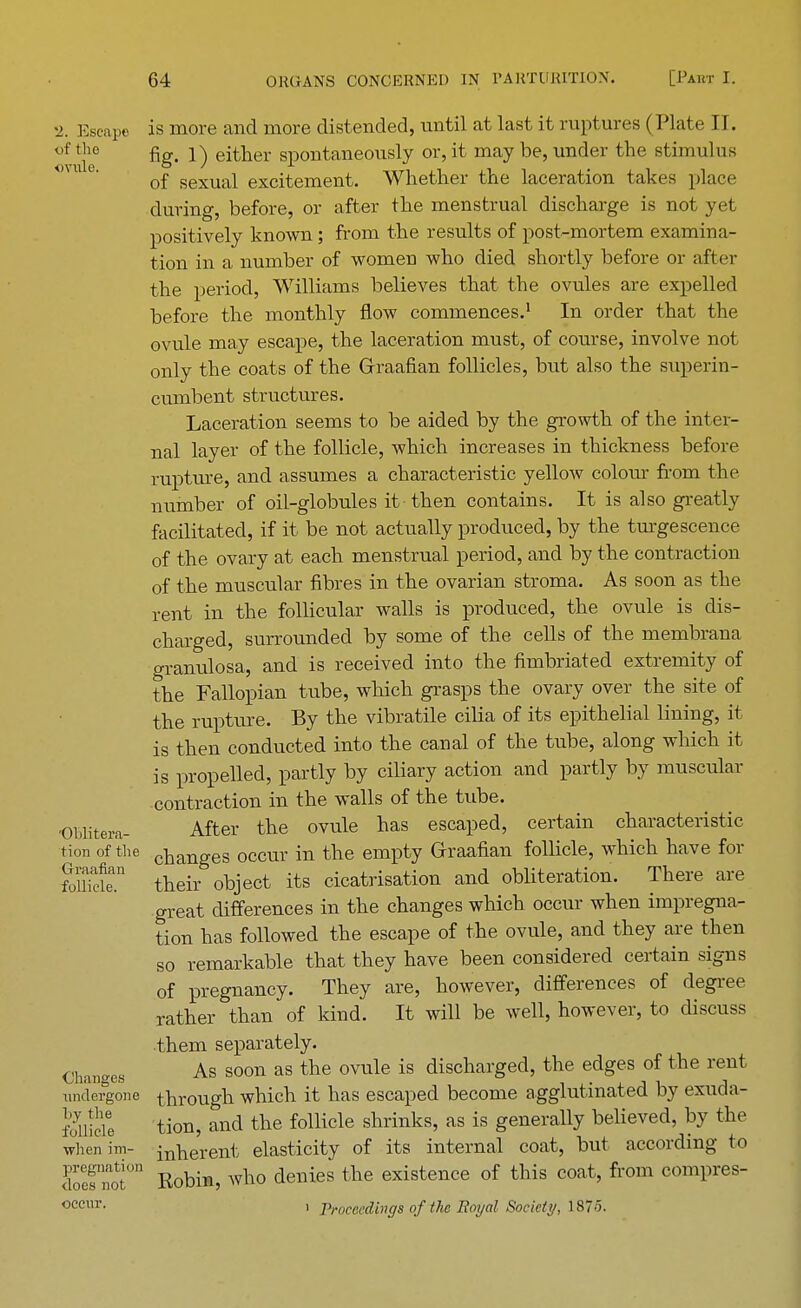 •j. Escape is more and more distended, until at last it ruptures (Plate II. of ?e fig- !) either spontaneously or, it may be, under the stimulus of sexual excitement. Whether the laceration takes place during, before, or after the menstrual discharge is not yet positively known; from the results of post-mortem examina- tion in a number of women who died shortly before or after the period, Williams believes that the ovules are expelled before the monthly flow commences.1 In order that the ovule may escape, the laceration must, of course, involve not only the coats of the Graafian follicles, but also the superin- cumbent structures. Laceration seems to be aided by the growth of the inter- nal layer of the follicle, which increases in thickness before rupture, and assumes a characteristic yellow colour from the number of oil-globules it then contains. It is also greatly facilitated, if it be not actually produced, by the turgescence of the ovary at each menstrual period, and by the contraction of the muscular fibres in the ovarian stroma. As soon as the rent in the follicular walls is produced, the ovule is dis- charged, surrounded by some of the cells of the membrana granulosa, and is received into the fimbriated extremity of the Fallopian tube, which grasps the ovary over the site of the rupture. By the vibratile cilia of its epithelial lining, it is then conducted into the canal of the tube, along which it is propelled, partly by ciliary action and partly by muscular contraction in the walls of the tube. OBlitera- After the ovule has escaped, certain characteristic tion of the changeS occur in the empty Graafian follicle, which have for fomclen their object its cicatrisation and obliteration. There are great differences in the changes which occur when impregna- tion has followed the escape of the ovule, and they are then so remarkable that they have been considered certain signs of pregnancy. They are, however, differences of degree rather than of kind. It will be well, however, to discuss them separately. Changes As soon as tne ovule is discnarged> tne edges of the rent undergone through which it has escaped become agglutinated by exuda- foUide tion, and the follicle shrinks, as is generally believed, by the whenim- innerent elasticity of its internal coat, but according to doTm? Robin, who denies the existence of this coat, from compres- occur, i Proceedings ofthe Boyal Society, 1875.