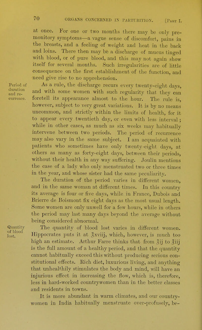 at once. For one or two months there may be only pre- monitory symptoms—a vague sense of discomfort, pains in the breasts, and a feeling of weight and heat in the back and loins. There then may be a discharge of mucus tinged with blood, or of pure blood, and this may not again show itself for several months. Such irregularities are of little consequence on the first establishment of the function, and need give rise to no apprehension. Period of As a rule, the discharge recurs every twenty-eight days, Ste-D and with some women witn sucn regularity that they can currenee. foretell its appearance almost to the hour. The rule is, however, subject to very great variations. It is by no means uncommon, and strictly within the limits of health, for it to appear every twentieth day, or even with less interval ; while in other cases, as much as six weeks may habitually intervene between two periods. The period of recurrence may also vary in the same subject. I am acquainted with patients who sometimes have only twenty-eight days, at others as many as forty-eight days, between their periods, without their health in any way suffering. Joulin mentions the case of a lady who only menstruated two or three times in the year, and whose sister had the same peculiarity. The duration of the period varies in different women, and in the same woman at different times. In this country its average is four or five days, while in France, Dubois and Brierre de Boismont fix eight clays as the most usual length. (Some women are only unwell for a few hours, while in others the period may last many days beyond the average without being considered abnormal. Quantity The quantity of blood lost varies in different women. losfci Hippocrates puts it at Jxviij, which, however, is much too high an estimate. Arthur Farre thinks that from fij to Jiij is the full amount of a healthy period, and that the quantity cannot habitually exceed this without producing serious con- stitutional effects. Eich diet, luxurious living, and anything that unhealthily stimulates the body and mind, will have an injurious effect in increasing the flow, which is, therefore, less in hard-worked countrywomen than in the better classes and residents in towns. It is more abundant in warm climates, and our country- women in India habitually menstruate over-profusely, be-