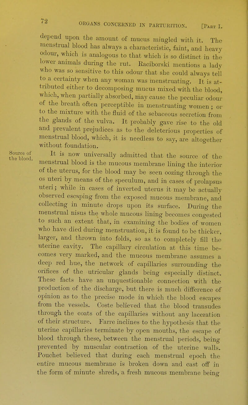 Source of the blood. *10 ORGANS CONCERNED IN PARTURITION. [I'akt I. depend upon the amount of mucus mingled with it. The menstrual blood has always a characteristic, faint, and heavy odour, which is analogous to that which is so distinct in the lower animals during the rut. Eaciborski mentions a lady who was so sensitive to this odour that she could always tell to a certainty when any woman was menstruating. It is at- tributed either to decomposing mucus mixed with the blood, which, when partially absorbed, may cause the peculiar odour of the breath often perceptible in menstruating women ; or to the mixture with the fluid of the sebaceous secretion from the glands of the vulva. It probably gave rise to the old and prevalent prejudices as to the deleterious properties of menstrual blood, which, it is needless to say, are altogether without foundation. It is now universally admitted that the source of the menstrual blood is the mucous membrane lining the interior of the uterus, for the blood may be seen oozing through the os uteri by means of the speculum, and in cases of prolapsus uteri; while in cases of inverted uterus it may be actually observed escaping from the exposed mucous membrane, and collecting in minute drops upon its surface. During the menstrual nisus the whole mucous lining becomes congested to such an extent that, in examining the bodies of women who have died during menstruation, it is found to be thicker, larger, and thrown into folds, so as to completely fill the uterine cavity. The capillary circulation at this time be- comes very marked, and the mucous membrane assumes a deep red hue, the network of capillaries surrounding the orifices of the utricular glands being especially distinct. These facts have an unquestionable connection with the production of the discharge, but there is much difference of opinion as to the precise mode in which the blood escapes from the vessels. Coste believed that the blood transudes through the coats of the capillaries without any laceration of their structure. Farre inclines to the hypothesis that the uterine capillaries terminate by open mouths, the escape of blood through these, between the menstrual periods, being prevented by muscular contraction of the uterine walls. Pouchet believed that during each menstrual epoch the entire mucous membrane is broken down and cast off in the form of minute shreds, a fresh mucous membrane being