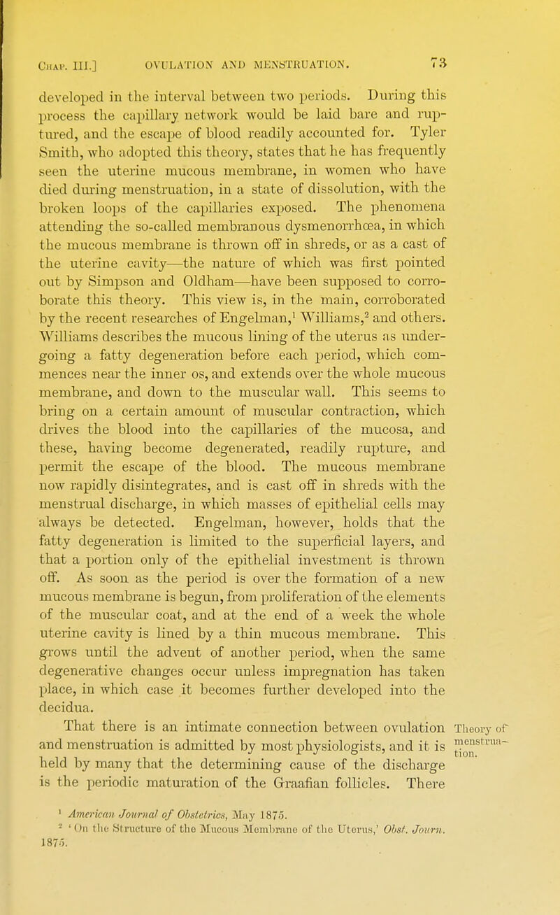 developed in the interval between two periods. During this process the capillary network would be laid bare and rup- tured, and the escape of blood readily accounted for. Tyler Smith, who adopted this theory, states that he has frequently seen the uterine mucous membrane, in women who have died during menstruation, in a state of dissolution, with the broken loops of the capillaries exposed. The phenomena attending the so-called membranous dysmenorrhcea, in which the mucous membrane is thrown off in shreds, or as a cast of the uterine cavity—the nature of which was first pointed out by Simpson and Oldham—have been supposed to corro- borate this theory. This view is, in the main, corroborated by the recent researches of Engelman,1 Williams,2 and others. Williams describes the mucous lining of the uterus as under- going a fatty degeneration before each period, which com- mences near the inner os, and extends over the whole mucous membrane, and down to the muscular wall. This seems to bring on a certain amount of muscular contraction, which drives the blood into the capillaries of the mucosa, and these, having become degenerated, readily rupture, and permit the escape of the blood. The mucous membrane now rapidly disintegrates, and is cast off in shreds with the menstrual discharge, in which masses of epithelial cells may always be detected. Engelman, however, holds that the fatty degeneration is limited to the superficial layers, and that a portion only of the epithelial investment is thrown off. As soon as the period is over the formation of a new mucous membrane is begun, from proliferation of the elements of the muscular coat, and at the end of a week the whole uterine cavity is lined by a thin mucous membrane. This grows until the advent of another period, when the same degenerative changes occur unless impregnation has taken place, in which case it becomes further developed into the decidua. That there is an intimate connection between ovulation Theory of and menstruation is admitted by most physiologists, and it is ™03°sfcrua~ held by many that the determining cause of the discharge is the periodic maturation of the Graafian follicles. There 1 American Journal of Obstetrics, May 187.1. - ' i In the Structure of the Mucous Membrane of the Uterus,' Obsf. Joitni. 187o.