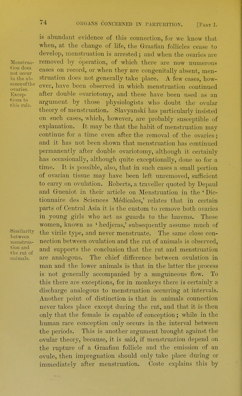 is abundant evidence of this connection, for we know that when, at the change of life, the Graafian follicles cease to develop, menstruation is arrested; and when the ovaries are Menstrua- removed by operation, of which there are now numerous noToccS CaseS on record» or wnen they are congenially absent, men- b the al> struation does not generally take place. A few cases, how- Sv^.t»fthe ever' nave been ^served in which menstruation continued Excep- after double ovariotomy, and these have been used as an thTrSe. argumenfc by tnose physiologists who doubt the ovular theory of menstruation. Slavyanski has particularly insisted on such cases, which, however, are probably susceptible of explanation. It may be that the habit of menstruation may continue for a time even after the removal of the ovaries; and it has not been shown that menstruation has continued permanently after double ovariotomy, although it certainly has occasionally, although quite exceptionally, done so for a time. It is possible, also, that in such cases a small portion of ovarian tissue may have been left unremoved, sufficient to carry on ovulation. Eoberts, a traveller quoted by Depaul and Gueniot in their article on Menstruation in the ' Dic- tionnaire des Sciences Medicales,' relates that in certain parts of Central Asia it is the custom to remove both ovaries in young girls who act as guards to the harems. These women, known as ' hedjeras,' subsequently assume much of ■Similarity £he virile type, and never menstruate. The same close con- between ■/J- ' menstrua- nection between ovulation and the rut of animals is observed, tionand an(j SUpp0rts the conclusion that the rut and menstruation the rut of animals. are analogous. The chief difference between ovulation in man and the lower animals is that in the latter the process is not generally accompanied by a sanguineous flow. To this there are exceptions, for in monkeys there is certainly a discharge analogous to menstruation occurring at intervals. Another point of distinction is that in animals connection never takes place except during the rut, and that it is then only that the female is capable of conception; while in the human race conception only occurs in the interval betweeu the periods. This is another argument brought against the ovular theory, because, it is said, if menstruation depend on the rupture of a Graafian follicle and the emission of an ovule, then impregnation should only take place during or immediately after menstruation. Coste explains this by