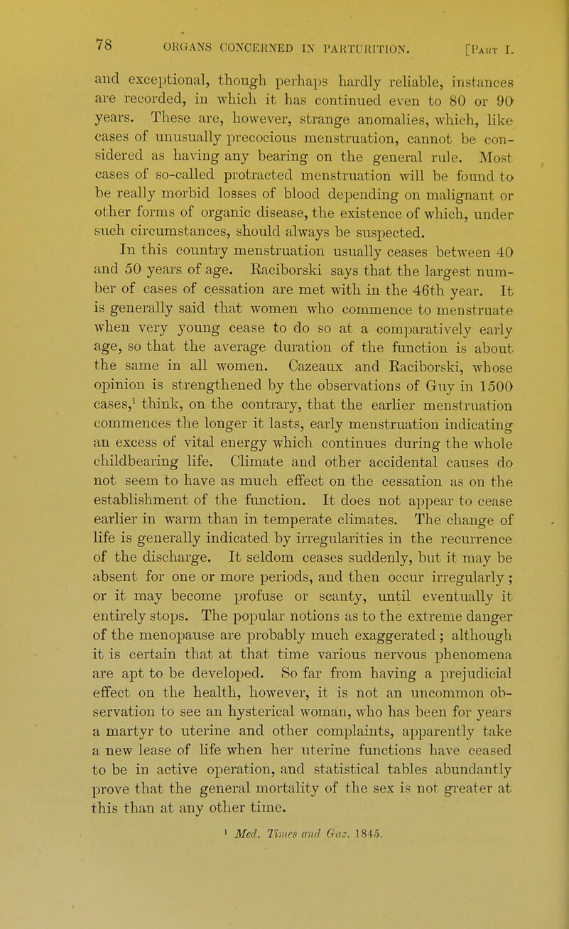 and exceptional, though perhaps hardly reliable, instances are recorded, in which it has continued even to 80 or 90 years. These are, however, strange anomalies, which, like cases of unusually precocious menstruation, cannot be con- sidered as having any bearing on the general rule. Most cases of so-called protracted menstruation will be found to be really morbid losses of blood depending on malignant or other forms of organic disease, the existence of which, under such circumstances, should always be suspected. In this country menstruation usually ceases between 40 and 50 years of age. Eaciborski says that the largest num- ber of cases of cessation are met with in the 46th year. It is generally said that women who commence to menstruate Avhen very young cease to do so at a comparatively early age, so that the average duration of the function is about the same in all women. Cazeaux and Eaciborski, whose opinion is strengthened by the observations of Gruy in 1500 cases,1 think, on the contrary, that the earlier menstruation commences the longer it lasts, early menstruation indicating an excess of vital energy which continues during the whole childbearing life. Climate and other accidental causes do not seem to have as much effect on the cessation as on the establishment of the function. It does not appear to cease earlier in warm than in temperate climates. The change of life is generally indicated by irregularities in the recurrence of the discharge. It seldom ceases suddenly, but it may be absent for one or more periods, and then occur irregularly; or it may become profuse or scanty, until eventually it entirely stops. The popular notions as to the extreme danger of the menopause are probably much exaggerated ; although it is certain that at that time various nervous phenomena are apt to be developed. So far from having a prejudicial effect on the health, however, it is not an uncommon ob- servation to see an hysterical woman, who has been for years a martyr to uterine and other complaints, apparently take a new lease of life when her uterine functions have ceased to be in active operation, and statistical tables abundantly prove that the general mortality of the sex is not greater at this than at any other time. 1 Med. Times and Gas. 1845.