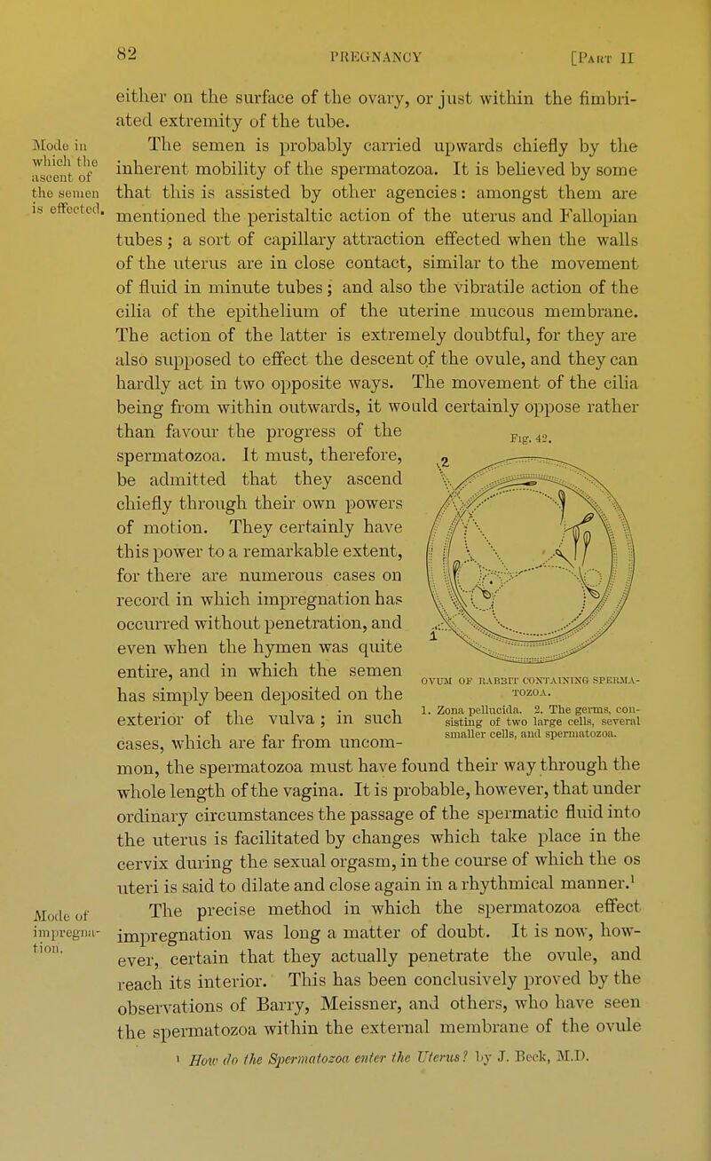 IS [ode in which the ascent of the semen is effected. Mode of impregna- tion. Fig. 42. either on the surface of the ovary, or just within the fimbri- ated extremity of the tube. The semen is probably carried upwards chiefly by the inherent mobility of the spermatozoa. It is believed by some that this is assisted by other agencies: amongst them are mentioned the peristaltic action of the uterus and Fallopian tubes; a sort of capillary attraction effected when the walls of the uterus are in close contact, similar to the movement of fluid in minute tubes; and also the vibratile action of the cilia of the epithelium of the uterine mucous membrane. The action of the latter is extremely doubtful, for they are also supposed to effect the descent of the ovule, and they can hardly act in two opposite ways. The movement of the cilia being from within outwards, it wo aid certainly oppose rather than favour the progress of the spermatozoa. It must, therefore, be admitted that they ascend chiefly through their own powers of motion. They certainly have this power to a remarkable extent, for there are numerous cases on record in which impregnation has occurred without penetration, and even when the hymen was quite entire, and in which the semen has simply been deposited on the exterior of the vulva; in such cases, which are far from uncom- mon, the spermatozoa must have found their way through the whole length of the vagina. It is probable, however, that under ordinary circumstances the passage of the spermatic fluid into the uterus is facilitated by changes which take place in the cervix during the sexual orgasm, in the course of which the os uteri is said to dilate and close again in a rhythmical manner.1 The precise method in which the spermatozoa effect impregnation was long a matter of doubt. It is now, how- ever, certain that they actually penetrate the ovule, and reach its interior. This has been conclusively proved by the observations of Barry, Meissner, and others, who have seen the spermatozoa within the external membrane of the ovule 1 How do the Spermatozoa enter the Uterus ! by J. Beck, M.D. OVUM OF IIAB3IT CONTAINING SPEK5IA- TOZOA. 1. Zona pellucida. 2. The geims. con- sisting of two large cells, several smaller cells, and spermatozoa.