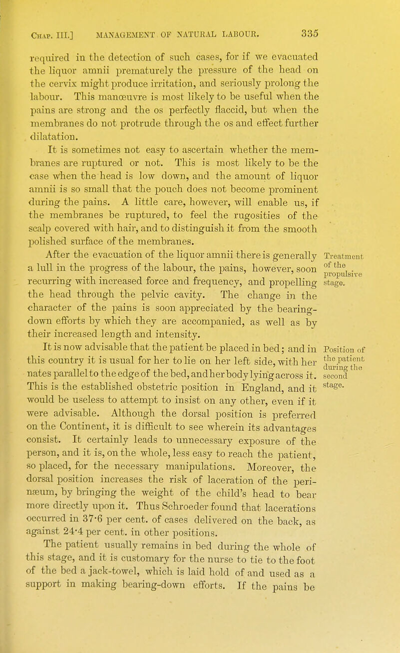 required in the detection of such cases, for if we evacuated the liquor amnii prematurely the pressure of the head on the cervix might produce irritation, and seriously prolong the labour. This manoeuvre is most likely to be useful when the pains are strong and the os perfectly flaccid, but when the membranes do not protrude through the os and effect further dilatation. It is sometimes not easy to ascertain whether the mem- branes are ruptured or not. This is most likely to be the case when the head is low down, and the amount of liquor amnii is so small that the pouch does not become prominent during the pains. A little care, however, will enable us, if the membranes be ruptured, to feel the rugosities of the scalp covered with hair, and to distinguish it from the smooth polished surface of the membranes. After the evacuation of the liquor amnii there is generally Treatment a lull in the progress of the labour, the pains, however, soon ^^^j^ recurring with increased force and frequency, and propelling stage, the head through the pelvic cavity. The change in the character of the pains is soon appreciated by the bearing- down efforts by which they are accompanied, as well as by their increased leDgth and intensity. It is now advisable that the patient be placed in bed; and in Position of this country it is usual for her to lie on her left side, with her ^ipati%nfc nates parallel to the edge of the bed,andher body lyingacross it. second This is the established obstetric position in England, and it stage would be useless to attempt to insist on any other, even if it were advisable. Although the dorsal position is preferred on the Continent, it is difficult to see wherein its advantages consist. It certainly leads to unnecessary exposure of the person, and it is, on the whole, less easy to reach the patient, so placed, for the necessary manipulations. Moreover, the dorsal position increases the risk of laceration of the peri- nseum, by bringing the weight of the child's head to bear more directly upon it. Thus Schroeder found that lacerations occurred in 37*6 per cent, of cases delivered on the back, as against 24-4 per cent, in other positions. The patient usually remains in bed during the whole of this stage, and it is customary for the nurse to tie to the foot of the bed a jack-towel, which is laid hold of and used as a support in making bearing-down efforts. If the pains be