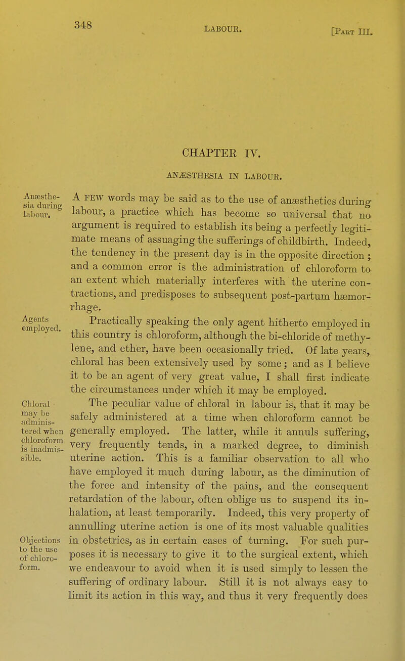 LABOUR. [Paut III. CHAPTER IV. Anaesthe- sia during labour. Agents employed. Chloral may he adminis- tered when chloroform is inadmis- sible. Objections to the use of chloro- form. ANAESTHESIA IN LABOUR. A few words may be said as to the use of anaesthetics during labour, a practice which has become so universal that no argument is required to establish its being a perfectly legiti- mate means of assuaging the sufferings of childbirth. Indeed, the tendency in the present day is in the opposite direction ; and a common error is the administration of chloroform to an extent which materially interferes with the uterine con- tractions, and predisposes to subsequent post-partum haemor- rhage. Practically speaking the only agent hitherto employed in this country is chloroform, although the bi-chloride of methy- lene, and ether, have been occasionally tried. Of late years, chloral has been extensively used by some; and as I believe it to be an agent of very great value, I shall first indicate the circumstances under which it may be employed. The peculiar value of chloral in labour is, that it may be safely administered at a time when chloroform cannot be generally employed. The latter, while it annuls suffering, very frequently tends, in a marked degree, to diminish uterine action. This is a familiar observation to all who have employed it much during labour, as the dimimition of the force and intensity of the pains, and the consequent retardation of the labour, often oblige us to suspend its in- halation, at least temporarily. Indeed, this very property of annulling uterine action is one of its most valuable qualities in obstetrics, as in certain cases of tinning. For such pur- poses it is necessary to give it to the surgical extent, which we endeavour to avoid when it is used simply to lessen the suffering of ordinary labour. Still it is not always easy to limit its action in this way, and thus it very frequently does