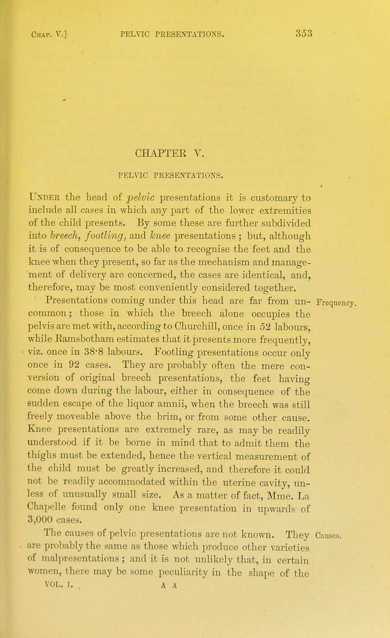 CHAPTER V. PELVIC PRESENTATIONS. Under the head of pelvic presentations it is customary to include all cases in which any part of the lower extremities of the child presents. By some these are further subdivided into breech, footling, and knee presentations; but, although it is of consequence to be able to recognise the feet and the knee when they present, so far as the mechanism and manage- ment of delivery are concerned, the cases are identical, and, therefore, may be most conveniently considered together. Presentations coming under this head are far from un- Frequency, common; those in which the breech alone occupies the pelvis are met with, according to Churchill, once in 52 labours, while Eamsbotham estimates that it presents more frequently, viz. once in 38*8 labours. Footling presentations occur only once in 92 cases. They are probably often the mere con- version of original breech presentations, the feet having come down during the labour, either in consequence of the sudden escape of the liquor amnii, when the breech was still freely moveable above the brim, or from some other cause. Knee presentations are extremely rare, as may be readily understood if it be borne in mind that to admit them the thighs must be extended, hence the vertical measurement of the child must be greatly increased, and therefore it could not be readily accommodated within the uterine cavity, un- less of unusually small size. As a matter of fact, Mine. La Chapelle found only one knee presentation in upwards of 3,000 cases. The causes of pelvic presentations are not known. They Causes, are probably the same as those which produce other varieties of malpresentations ; and it is not unlikely that, in certain women, there may be some peculiarity in the shape of the vol. t. . a A