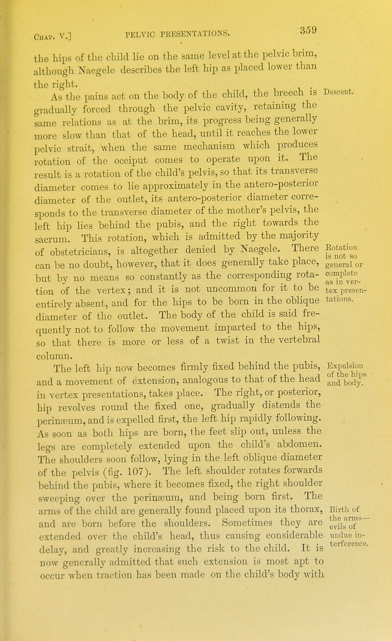 the hips of the child lie on the same level at the pelvic brim, although Naegele describes the left hip as placed lower than the right. . As the pains act on the body of the child, the breech is Descent, gradually forced through the pelvic cavity, retaining the same relations as at the brim, its progress being generally more slow than that of the head, until it reaches the lower pelvic strait, when the same mechanism which produces rotation of the occiput comes to operate upon it. The result is a rotation of the child's pelvis, so that its transverse diameter comes to lie approximately in the antero-posterior diameter of the outlet, its antero-posterior diameter corre- sponds to the transverse diameter of the mother's pelvis, the left hip lies behind the pubis, and the right towards the sacrum. This rotation, which is admitted by the majority of obstetricians, is altogether denied by Naegele. There Eotation can be no doubt, however, that it does generally take place, general or but by no means so constantly as the corresponding rota- C01?Ple^ J n • ■ I flS 111 \ CI- tion of the vertex; and it is not uncommon tor it to be tex presen- entirely absent, and for the hips to be born in the oblique tations. diameter of the outlet. The body of the child is said fre- quently not to follow the movement imparted to the hips, so that there is more or less of a twist in the vertebral column. The left hip now becomes firmly fixed behind the pubis, Expulsion and a movement of extension, analogous to that of the head J^JbJ^8 in vertex presentations, takes place. The right, or posterior, hip revolves round the fixed one, gradually distends the perinaeum, and is expelled first, the left hip rapidly following. As soon as both hips are born, the feet slip out, unless the legs are completely extended upon the child's abdomen. The shoulders soon follow, lying in the left oblique diameter of the pelvis (fig. 107). The left shoulder rotates forwards behind the pubis, where it becomes fixed, the right shoulder sweeping over the perinseum, and being born first. The arms of the child are generally found placed upon its thorax, Birth of and are born before the shoulders. Sometimes they are J^1™5'— extended over the child's head, thus causing considerable undue in- delay, and greatly increasing the risk to the child. It is er 6' now generally admitted that such extension is most apt to occur when traction has been made on the child's body with