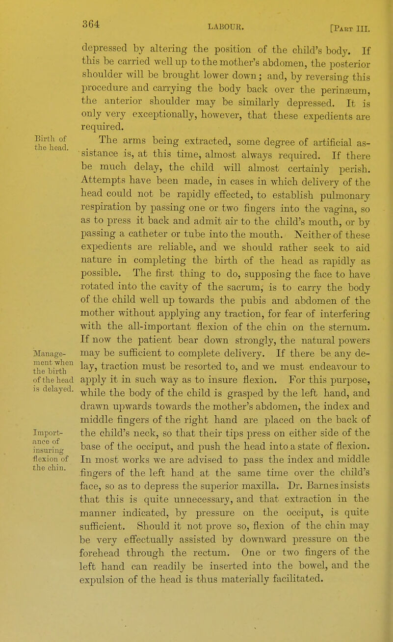 depressed by altering the position of the child's body. If this be carried well up to the mother's abdomen, the posterior shoulder will be brought lower down; and, by reversing this procedure and carrying the body back over the perimeum, the anterior shoulder may be similarly depressed. It is only very exceptionally, however, that these expedients are required. Umhead Ttie armS being extracted> some degree of artificial as- sistance is, at this time, almost always required. If there be much delay, the child will almost certainly perish. Attempts have been made, in cases in which delivery of the head could not be rapidly effected, to establish pulmonary respiration by passing one or two fingers into the vagina, so as to press it back and admit air to the child's mouth, or by passing a catheter or tube into the mouth. Neither of these expedients are reliable, and we should rather seek to aid nature in completing the birth of the head as rapidly as possible. The first thing to do, supposing the face to have rotated into the cavity of the sacrum, is to carry the body of the child well up towards the pubis and abdomen of the mother without applying any traction, for fear of interfering with the all-important flexion of the chin on the sternum. If now the patient bear down strongly, the natural powers Manage- may be sufficient to complete delivery. If there be any de- theb'^11 ^a^' faction must be resorted to, and we must endeavour to of the head apply it in such way as to insure flexion. For this purpose, is delayed. while tlie body of the cnM ig grasped Dy the left hand, and drawn upwards towards the mother's abdomen, the index and middle fingers of the right hand are placed on the back of Import- the child's neck, so that their tips press on either side of the hTsurhig base °^ the occiput, and push the head into a state of flexion, flexion of In most works we are advised to pass the index and middle tie chin. nngers 0f the left hand at the same time over the child's face, so as to depress the superior maxilla. Dr. Barnes insists that this is quite unnecessary, and that extraction in the manner indicated, by pressure on the occiput, is quite sufficient. Should it not prove so, flexion of the chin may be very effectually assisted by downward pressure on the forehead through the rectum. One or two fingers of the left hand can readily be inserted into the bowel, and the expulsion of the head is thus materially facilitated.