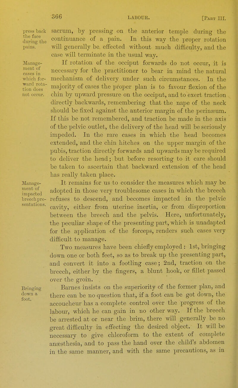 press back the face during the pains. Manage- ment of eases in which for- ward rota- tion does not occur. Manage- ment of impacted breech pre- sentations. Bringing down a foot. sacrum, by pressing on the anterior temple during the continuance of a pain. In this way the proper rotation will generally be effected without much difficulty, and 1 he case will terminate in the usual way. If rotation of the occiput forwards do not occur, it is necessary for the practitioner to bear in mind the natural mechanism of delivery under such circumstances. In the majority of cases the proper plan is to favour flexion of the chin by upward pressure on the occiput, and to exert traction directly backwards, remembering that the nape of the neck should be fixed against the anterior margin of the perinseum. If this be not remembered, and traction be made in the axis of the pelvic outlet, the delivery of the head will be seriously impeded. In the rare cases in which the head becomes extended, and the chin hitches on the upper margin of the pubis, traction directly forwards and upwards may be required to deliver the head; but before resorting to it care should be taken to ascertain that backward extension of the head has really taken place. It remains for us to consider the measures which may be adopted in those very troublesome cases in which the breech refuses to descend, and becomes impacted in the pelvic cavity, either from uterine inertia, or from disproportion between the breech and the pelvis. Here, unfortunately, the peculiar shape of the presenting part, which is unadapted for the application of the forceps, renders such cases very difficult to manage. Two measures have been chiefly employed : 1st, bringing down one or both feet, so as to break up the presenting part, and convert it into a footling case; 2nd, traction on the breech, either by the fingers, a blunt hook, or fillet passed over the groin. Barnes insists on the superiority of the former plan, and there can be no question that, if a foot can be got down, the accoucheur has a complete control over the progress of the labour, which he can gain in no other way. If the breech be arrested at or near the brim, there will generally be no great difficulty in effecting the desired object. It will be necessary to give chloroform to the extent of complete anaesthesia, and to pass the hand over the child's abdomen in the same manner, and with the same precautions, as in