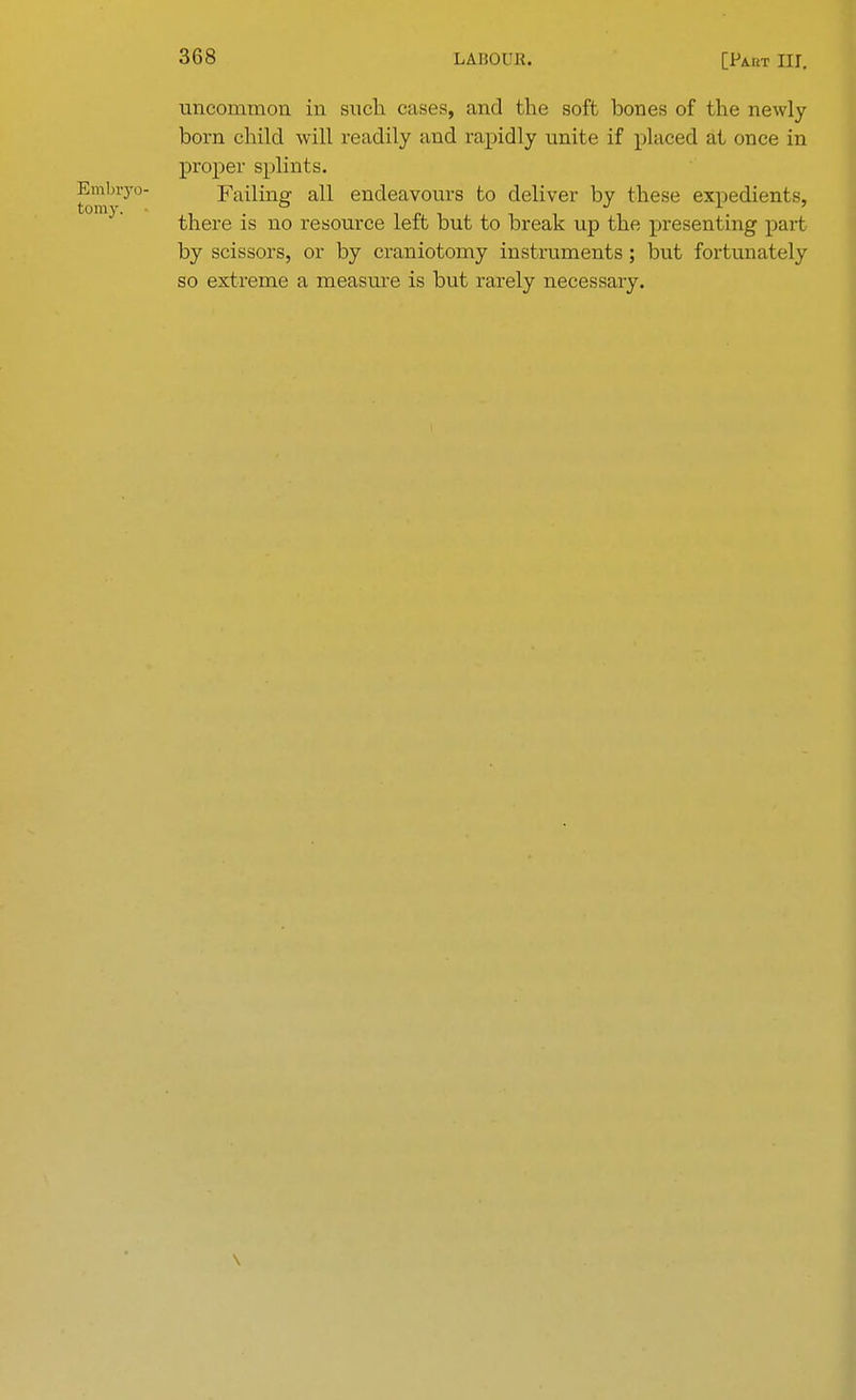 uncommon in such cases, and the soft bones of the newly born child will readily and rapidly unite if placed at once in proper splints. Embryo- Failing all endeavours to deliver by these expedients, there is no resource left but to break up the presenting part by scissors, or by craniotomy instruments; but fortunately so extreme a measure is but rarely necessary. \