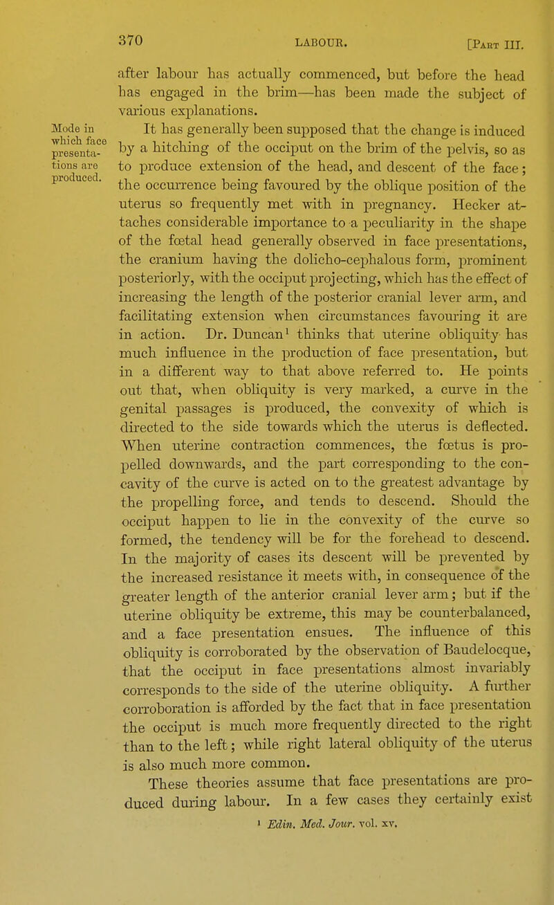 after labour has actually commenced, but before the head has engaged in the brim—has been made the subject of various explanations. Mode in It has generally been supposed that the change is induced presenta-6 by a hitching of the occiput on the brim of the pelvis, so as tions are to produce extension of the head, and descent of the face; produced. ^e occurrence ^emg favoured by the oblique position of the uterus so frequently met with in pregnancy. Hecker at- taches considerable importance to a peculiarity in the shape of the foetal head generally observed in face presentations, the cranium having the dolicho-cephalous form, prominent posteriorly, with the occiput projecting, which has the effect of increasing the length of the posterior cranial lever arm, and facilitating extension when circumstances favouring it are in action. Dr. Duncan1 thinks that uterine obliquity has much influence in the production of face presentation, but in a different way to that above referred to. He points out that, when obbquity is very marked, a curve in the genital passages is produced, the convexity of which is directed to the side towards which the uterus is deflected. When uterine contraction commences, the foetus is pro- pelled downwards, and the part corresponding to the con- cavity of the curve is acted on to the greatest advantage by the propelling force, and tends to descend. Should the occiput happen to He in the convexity of the curve so formed, the tendency will be for the forehead to descend. In the majority of cases its descent will be prevented by the increased resistance it meets with, in consequence of the greater length of the anterior cranial lever arm; but if the uterine obliquity be extreme, this may be counterbalanced, and a face presentation ensues. The influence of this obliquity is corroborated by the observation of Baudelocque, that the occiput in face presentations almost invariably corresponds to the side of the uterine obliquity. A further corroboration is afforded by the fact that in face presentation the occiput is much more frequently directed to the right than to the left; while right lateral obliquity of the uterus is also much more common. These theories assume that face presentations are pro- duced during labour. In a few cases they certainly exist 1 Edin. Med. Jour. vol. xv.