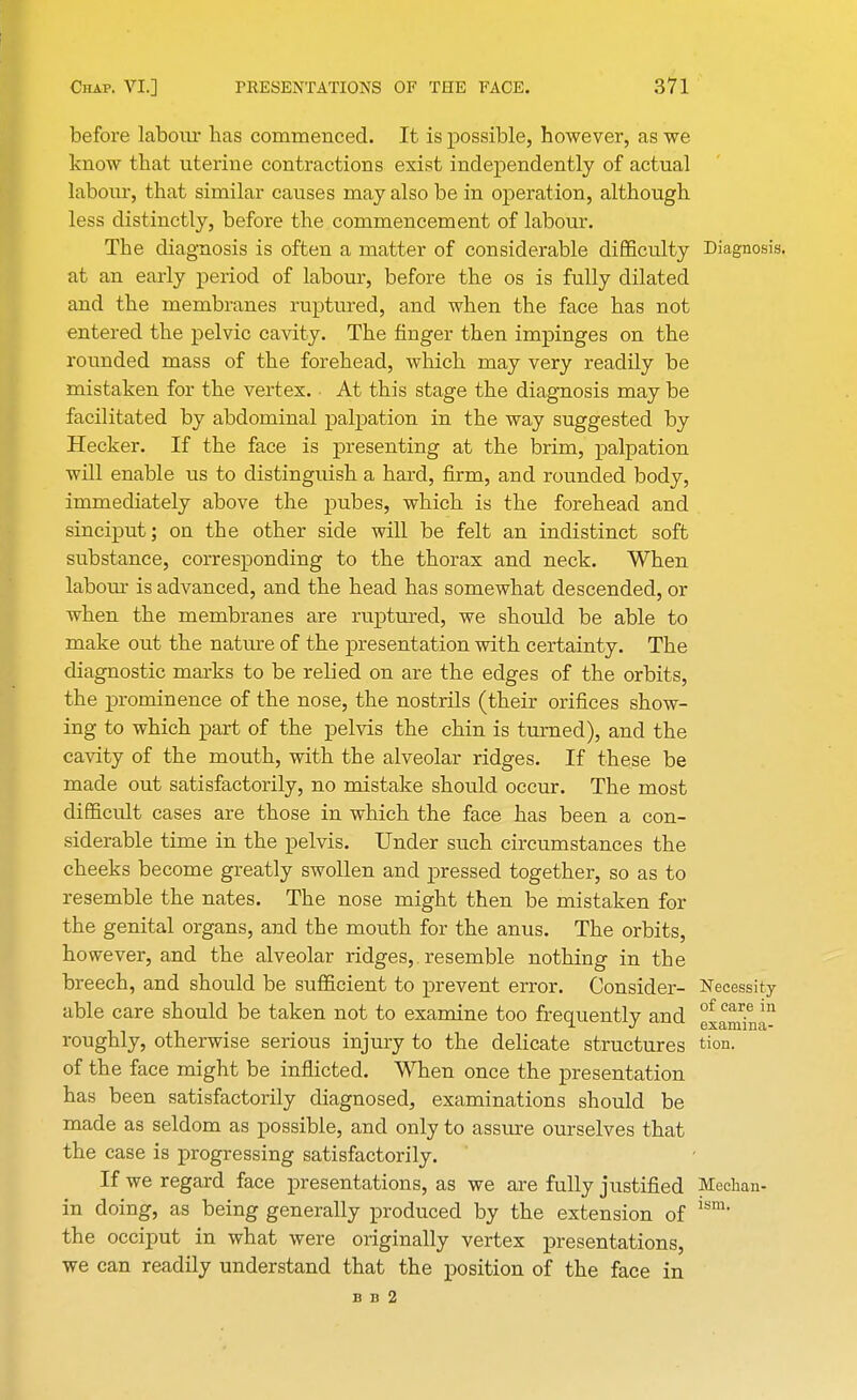 before labour has commenced. It is possible, however, as we know that uterine contractions exist independently of actual labour, that similar causes may also be in operation, although less distinctly, before the commencement of labour. The diagnosis is often a matter of considerable difficulty Diagnosis, at an early period of labour, before the os is fully dilated and the membranes ruptured, and when the face has not entered the pelvic cavity. The finger then impinges on the rounded mass of the forehead, which may very readily be mistaken for the vertex. At this stage the diagnosis may be facilitated by abdominal palpation in the way suggested by Hecker. If the face is presenting at the brim, palpation will enable us to distinguish a hard, firm, and rounded body, immediately above the pubes, which is the forehead and sinciput; on the other side will be felt an indistinct soft substance, corresponding to the thorax and neck. When labour is advanced, and the head has somewhat descended, or when the membranes are ruptured, we should be able to make out the nature of the presentation with certainty. The diagnostic marks to be relied on are the edges of the orbits, the prominence of the nose, the nostrils (their orifices show- ing to which part of the pelvis the chin is turned), and the cavity of the mouth, with the alveolar ridges. If these be made out satisfactorily, no mistake should occur. The most difficult cases are those in which the face has been a con- siderable time in the pelvis. Under such circumstances the cheeks become greatly swollen and pressed together, so as to resemble the nates. The nose might then be mistaken for the genital organs, and the mouth for the anus. The orbits, however, and the alveolar ridges,. resemble nothing in the breech, and should be sufficient to prevent error. Consider- Necessity able care should be taken not to examine too frequently and of car.e in roughly, otherwise serious injury to the delicate structures tion. of the face might be inflicted. When once the presentation has been satisfactorily diagnosed, examinations should be made as seldom as possible, and only to assure ourselves that the case is progressing satisfactorily. If we regard face presentations, as we are fully justified Mechan- in doing, as being generally produced by the extension of the occiput in what were originally vertex presentations, we can readily understand that the position of the face in b n 2 ism.