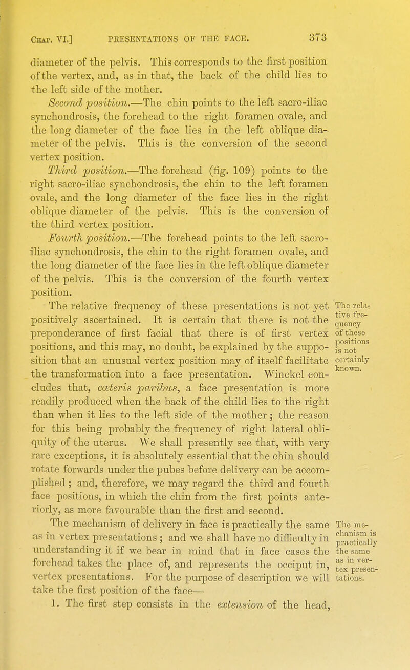 diameter of the pelvis. This corresponds to the first position of the vertex, and, as in that, the back of the child lies to the left side of the mother. Second position.—The chin points to the left sacro-iliac synchondrosis, the forehead to the right foramen ovale, and the long diameter of the face lies in the left oblique dia-- meter of the pelvis. This is the conversion of the second vertex position. Third position.—The forehead (fig. 109) points to the right sacro-iliac synchondrosis, the chin to the left foramen ovale, and the long diameter of the face lies in the right oblique diameter of the pelvis. This is the conversion of the third vertex position. Fourth position.—The forehead points to the left sacro- iliac synchondrosis, the chin to the right foramen ovale, and the long diameter of the face lies in the left oblique diameter of the pelvis. This is the conversion of the fourth vertex position. The relative frequency of these presentations is not yet The rela- positively ascertained. It is certain that there is not the qjency6 preponderance of first facial that there is of first vertex of these positions, and this may, no doubt, be explained by the suppo- ^0not°nS sition that an unusual vertex position may of itself facilitate certainly the transformation into a face presentation. Winckel con- cludes that, cceteris paribus, a face presentation is more readily produced when the back of the child lies to the right than when it lies to the left side of the mother; the reason for this being probably the frequency of right lateral obli- quity of the uterus. We shall presently see that, with very rare exceptions, it is absolutely essential that the chin should rotate forwards under the pubes before delivery can be accom- plished ; and, therefore, we may regard the third and fourth face positions, in which the chin from the first points ante- riorly, as more favourable than the first and second. The mechanism of delivery in face is practically the same The me- as in vertex presentations ; and we shall have no difficulty in ^JSJiiJ understanding it if we bear in mind that in face cases the the same forehead takes the place of, and represents the occiput in, JexpJesen- vertex presentations. For the purpose of description we will tations. take the first position of the face— 1. The first step consists in the extension of the head,