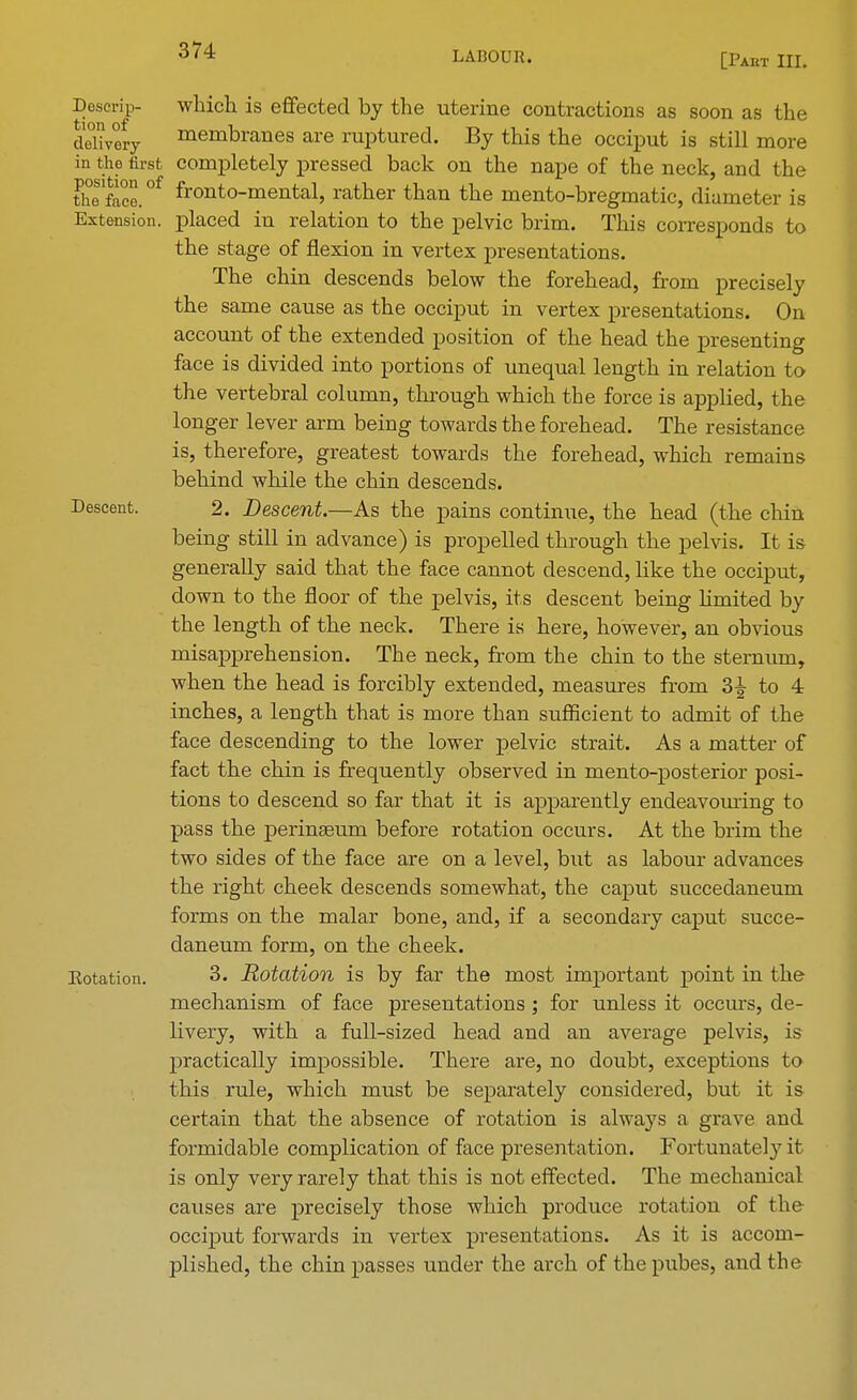 LABOUR. [Pakt III. Descrip- which is effected by the uterine contractions as soon as the delivery membranes are ruptured. By this the occiput is still more in the first completely pressed back on the nape of the neck, and the tliefoce.°f fronto-mental, rather than the mento-bregmatic, diameter is Extension, placed in relation to the pelvic brim. This corresponds to the stage of flexion in vertex presentations. The chin descends below the forehead, from precisely the same cause as the occiput in vertex presentations. On account of the extended position of the head the presenting face is divided into portions of unequal length in relation to the vertebral column, through which the force is applied, the longer lever arm being towards the forehead. The resistance is, therefore, greatest towards the forehead, which remains behind while the chin descends. Descent. 2. Descent.—As the pains continue, the head (the chin being still in advance) is propelled through the pelvis. It is generally said that the face cannot descend, like the occiput, down to the floor of the pelvis, its descent being hmited by the length of the neck. There is here, however, an obvious misapprehension. The neck, from the chin to the sternum, when the head is forcibly extended, measures from 2>\ to 4 inches, a length that is more than sufficient to admit of the face descending to the lower pelvic strait. As a matter of fact the chin is frequently observed in mento-posterior posi- tions to descend so far that it is apparently endeavouring to pass the perinseuin before rotation occurs. At the brim the two sides of the face are on a level, but as labour advances the right cheek descends somewhat, the caput succedaneum forms on the malar bone, and, if a secondary caput succe- daneum form, on the cheek, notation. 3. Rotation is by far the most important point in the mechanism of face presentations ; for unless it occurs, de- livery, with a full-sized head and an average pelvis, is practically impossible. There are, no doubt, exceptions to this rule, which must be separately considered, but it is certain that the absence of rotation is always a grave and formidable complication of face presentation. Fortunately it is only very rarely that this is not effected. The mechanical causes are precisely those which produce rotation of the occiput forwards in vertex presentations. As it is accom- plished, the chin passes under the arch of thepubes, and the