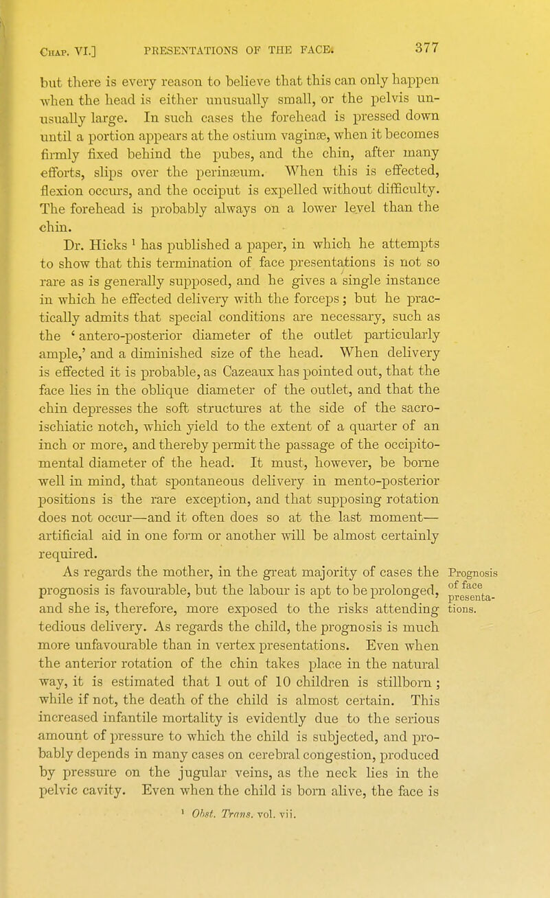 but there is every reason to believe that this can only happen when the head is either unusually small, or the pelvis un- usually large. In such cases the forehead is pressed down until a portion appears at the ostium vaginae, when it becomes firmly fixed behind the pubes, and the chin, after many efforts, slips over the perinaeum. When this is effected, flexion occurs, and the occiput is expelled without difficulty. The forehead is probably always on a lower level than the chin. Dr. Hicks 1 has published a paper, in which he attempts to show that this termination of face presentations is not so rare as is generally supposed, and he gives a single instance in which he effected delivery with the forceps; but he prac- tically admits that special conditions are necessary, such as the i antero-posterior diameter of the outlet particularly ample,' and a diminished size of the head. When delivery is effected it is probable, as Cazeaux has pointed out, that the face lies in the oblique diameter of the outlet, and that the chin depresses the soft structures at the side of the sacro- ischiatic notch, which yield to the extent of a quarter of an inch or more, and thereby permit the passage of the occipito- mental diameter of the head. It must, however, be bome well in mind, that spontaneous delivery in men to-posterior positions is the rare exception, and that supposing rotation does not occur—and it often does so at the last moment— artificial aid in one form or another will be almost certainly required. As regards the mother, in the great majority of cases the Prognosis prognosis is favourable, but the labour is apt to be prolonged, ^3^^. and she is, therefore, more exposed to the risks attending tions. tedious delivery. As regards the child, the prognosis is much more unfavourable than in vertex presentations. Even when the anterior rotation of the chin takes place in the natural way, it is estimated that 1 out of 10 children is stillborn ; while if not, the death of the child is almost certain. This increased infantile mortality is evidently due to the serious amount of pressure to which the child is subjected, and pro- bably depends in many cases on cerebral congestion, produced by pressure on the jugular veins, as the neck lies in the pelvic cavity. Even when the child is born alive, the face is 1 Ohst. Trmis. vol. vii.