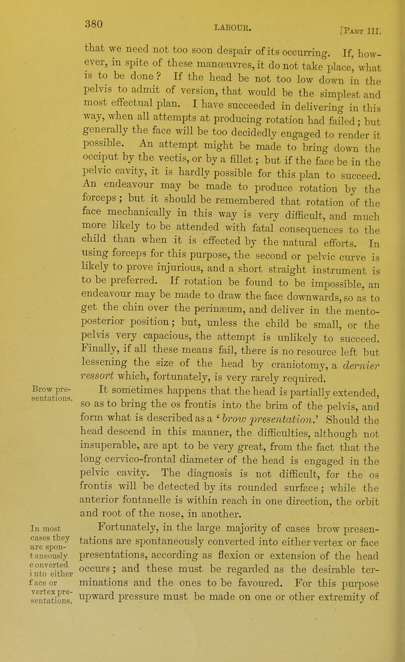 LABOUR. fPAHT III. Brow pre- sentations. In most cases they are spon- t aneously c onverted i nto either f ace or vertex pre- sent ations. that we need not too soon despair of its occurring. If, how- ever, in spite of these manoeuvres, it do not take place', what is to be done ? If the head be not too low down in the pelvis to admit of version, that would be the simplest and most effectual plan. I have succeeded in delivering in this way, when all attempts at producing rotation had failed; but generally the face will be too decidedly engaged to render it possible. An attempt might be made to bring down the occiput by the vectis, or by a fillet; but if the face be in the pelvic cavity, it is hardly possible for this plan to succeed. An endeavour may be made to produce rotation by the forceps; but it should be remembered that rotation of the face mechanically in this way is very difficult, and much more likely to be attended with fatal consequences to the child than when it is effected by the natural efforts. In using forceps for this purpose, the second or pelvic curve is likely to prove injurious, and a short straight instrument is to be preferred. If rotation be found to be impossible, an endeavour may be made to draw the face downwards, so a's to get the chin over the perinaeum, and deliver in the mento- posterior position; but, unless the child be small, or the pelvis very capacious, the attempt is unlikely to succeed. Finally, if all these means fail, there is no resource left but lessening the size of the head by craniotomy, a dernier ressort which, fortunately, is very rarely required. It sometimes happens that the head is partially extended, so as to bring the os frontis into the brim of the pelvis, and form what is described as a ' brow -presentation.' Should the head descend in this manner, the difficulties, although not insuperable, are apt to be very great, from the fact that the long cervico-frontal diameter of the head is engaged in the pelvic cavity. The diagnosis is not difficult, for the os frontis will be detected by its rounded surface; while the anterior fontanelle is within reach in one direction, the orbit and root of the nose, in another. Fortunately, in the large majority of cases brow presen- tations are spontaneously converted into either vertex or face presentations, according as flexion or extension of the head occurs; and these must be regarded as the desirable ter- minations and the ones to be favoured. For this purpose upward pressure must be made on one or other extremity of