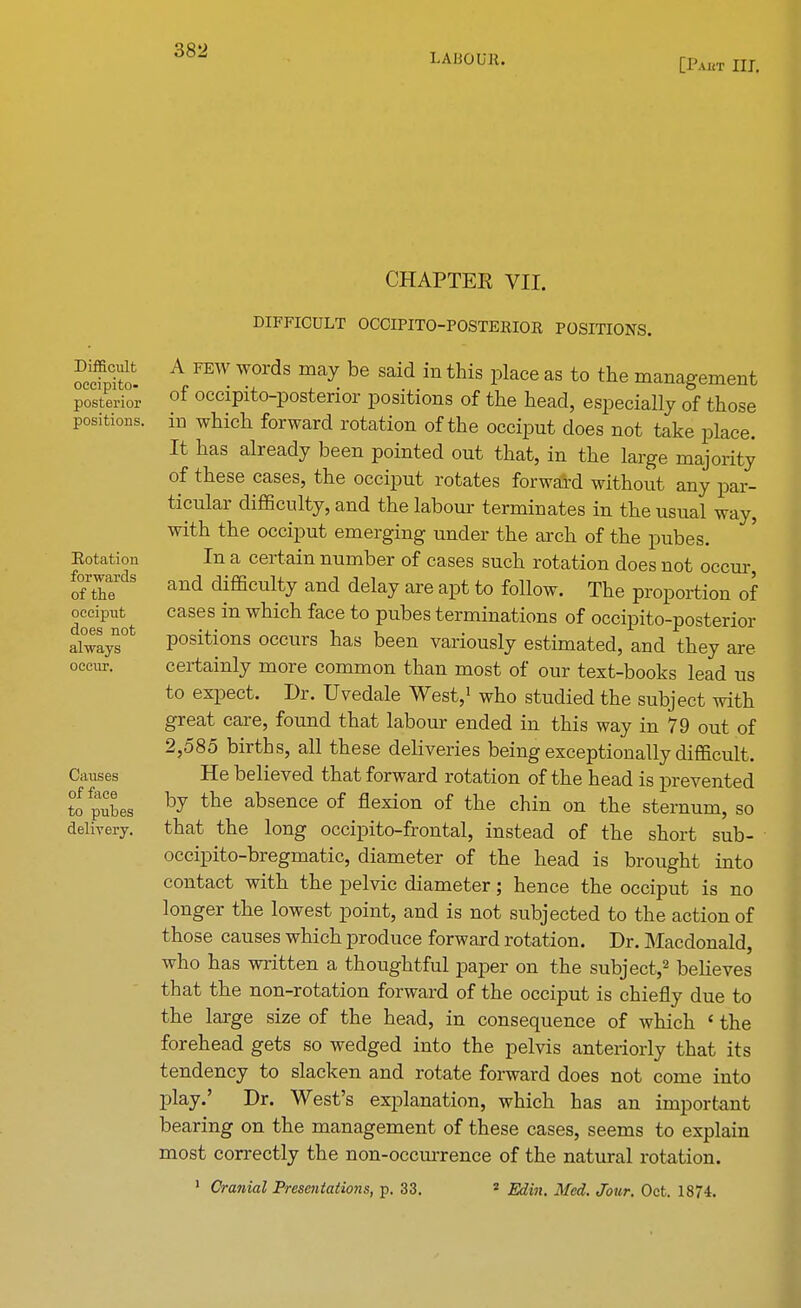 LAIiOUK. [P.ucr III. CHAPTER VII. Difficult occipito- posterior positions. Rotation forwards of the occiput does not always occur. Causes of face to pubes delivery. DIFFICULT OCCIPITO-POSTEKIOR POSITIONS. A few words may be said in this place as to the management of occipito-posterior positions of the head, especially of those in which forward rotation of the occiput does not take place. It has already been pointed out that, in the large majority of these cases, the occiput rotates forward without any par- ticular difficulty, and the labour terminates in the usual way, with the occiput emerging under the arch of the pubes. In a certain number of cases such rotation does not occur, and difficulty and delay are apt to follow. The proportion of cases in which face to pubes terminations of occipito-posterior positions occurs has been variously estimated, and they are certainly more common than most of our text-books lead us to expect. Dr. Uvedale West,1 who studied the subject with great care, found that labour ended in this way in 79 out of 2,585 births, all these deliveries being exceptionally difficult. He believed that forward rotation of the head is prevented by the absence of flexion of the chin on the sternum, so that the long occipito-frontal, instead of the short sub- occipito-bregmatic, diameter of the head is brought into contact with the pelvic diameter; hence the occiput is no longer the lowest point, and is not subjected to the action of those causes which produce forward rotation. Dr. Macdonald, who has written a thoughtful paper on the subject,2 believes that the non-rotation forward of the occiput is chiefly due to the large size of the head, in consequence of which ' the forehead gets so wedged into the pelvis anteriorly that its tendency to slacken and rotate forward does not come into play.' Dr. West's explanation, which has an important bearing on the management of these cases, seems to explain most correctly the non-occurrence of the natural rotation. 1 Cranial Presentations, p. 33. 2 Edin. Med. Jour. Oct. 1874.