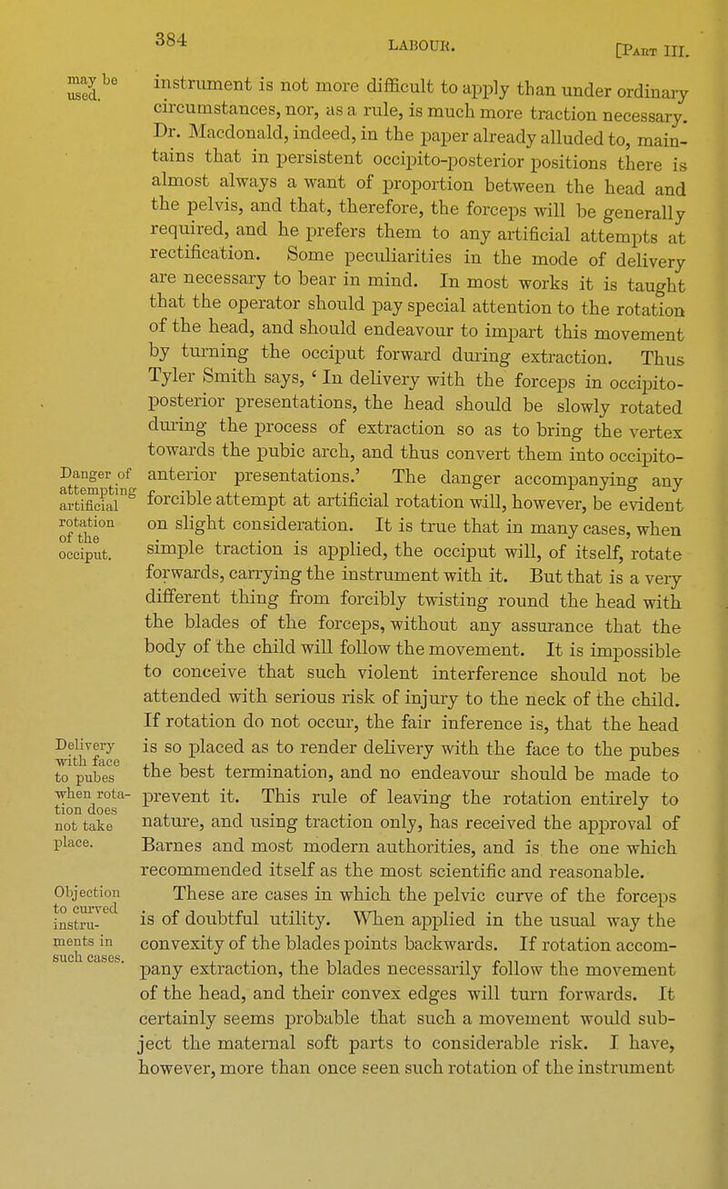 LABOUR. [Paht III. may bo used. Danger of attempting artificial rotation of the occiput. Delivery with face to pubes when rota- tion does not take place. Objection to curved instru- ments in such cases. instrument is not more difficult to apply than under ordinary circumstances, nor, as a rule, is much more traction necessary. Dr. Macdonald, indeed, in the paper already alluded to, main- tains that in persistent occipito-posterior positions there is almost always a want of proportion between the head and the pelvis, and that, therefore, the forceps will be generally reqriired, and he prefers them to any artificial attempts at rectification. Some peculiarities in the mode of delivery are necessary to bear in mind. In most works it is taught that the operator should pay special attention to the rotation of the head, and should endeavour to impart this movement by turning the occiput forward during extraction. Thus Tyler Smith says, ' In delivery with the forceps in occipito- posterior presentations, the head should be slowly rotated during the process of extraction so as to bring the vertex towards the pubic arch, and thus convert them into occipito- anterior presentations.' The danger accompanying any forcible attempt at artificial rotation will, however, be evident on slight consideration. It is true that in many cases, when simple traction is applied, the occiput will, of itself, rotate forwards, carrying the instrument with it. But that is a very different thing from forcibly twisting round the head with the blades of the forceps, without any assurance that the body of the child will follow the movement. It is impossible to conceive that such violent interference should not be attended with serious risk of injury to the neck of the child. If rotation do not occur, the fair inference is, that the head is so placed as to render delivery with the face to the pubes the best termination, and no endeavour should be made to prevent it. This rule of leaving the rotation entirely to nature, and using traction only, has received the approval of Barnes and most modern authorities, and is the one which recommended itself as the most scientific and reasonable. These are cases in which the pelvic curve of the forceps is of doubtful utility. When applied in the usual way the convexity of the blades points backwards. If rotation accom- pany extraction, the blades necessarily follow the movement of the head, and their convex edges will turn forwards. It certainly seems probable that such a movement would sub- ject the maternal soft parts to considerable risk. I have, however, more than once seen such rotation of the instrument