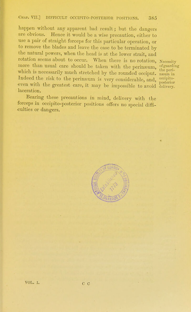 happen without any apparent bad. result; hut the clangers are obvious. Hence it would be a wise precaution, either to use a pair of straight forceps for this particular operation, or to remove the blades and leave the case to be terminated by the natural powers, when the head is at the lower strait, and rotation seems about to occur. When there is no rotation, Necessity more than usual care should be taken with the perinasum, °fguarding which is necessarily much stretched by the rounded occiput. Lra!a£ Indeed the risk to the perineum is very considerable, and, occipito- even with the greatest care, it may be impossible to avoid delivery! laceration. Bearing these precautions in mind, delivery with the forceps in occipito-posterior positions offers no special diffi- culties or dangers. VOL. I. C C