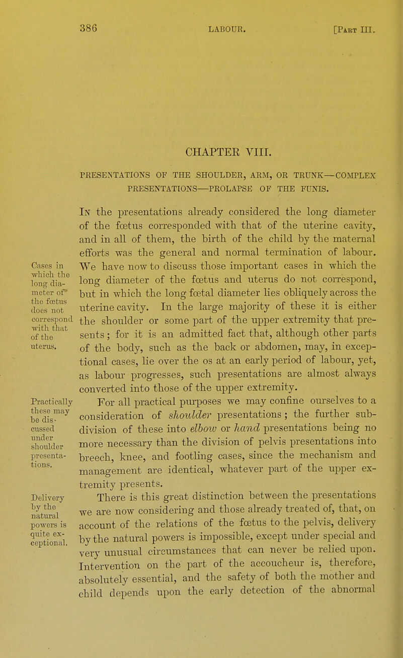 CHAPTER VIII. PRESENTATIONS OF THE SHOULDER, ARM, OR TRUNK—COMPLEX PRESENTATIONS—PROLAPSE OF THE FUNIS. Cases in which the long dia- meter of5 the foetus does not correspond with that of the uterus. Practically these may be dis- cussed under shoulder presenta- tions. Delivery by the natural powers is quite ex- ceptional. In the presentations already considered the long diameter of the foetus corresponded with that of the uterine cavity, and in all of them, the birth of the child by the maternal efforts was the general and normal termination of labour. We have now to discuss those important cases in which the long diameter of the foetus and uterus do not correspond, but in which the long foetal diameter lies obliquely across the uterine cavity. In the large majority of these it is either the shoulder or some part of the upper extremity that pre- sents ; for it is an admitted fact that, although other parts of the body, such as the back or abdomen, may, in excep- tional cases, lie over the os at an early period of labour, yet, as labour progresses, such presentations are almost always converted into those of the upper extremity. For all practical purposes we may confine ourselves to a consideration of shoulder presentations ; the further sub- division of these into dhow or hand presentations being no more necessary than the division of pelvis presentations into breech, knee, and footling cases, since the mechanism and management are identical, whatever part of the upper ex- tremity presents. There is this great distinction between the presentations we are now considering and those already treated of, that, on account of the relations of the foetus to the pelvis, delivery by the natural powers is impossible, except under special and very unusual circumstances that can never be relied upon. Intervention on the part of the accoucheur is, therefore, absolutely essential, and the safety of both the mother and child depends upon the early detection of the abnormal