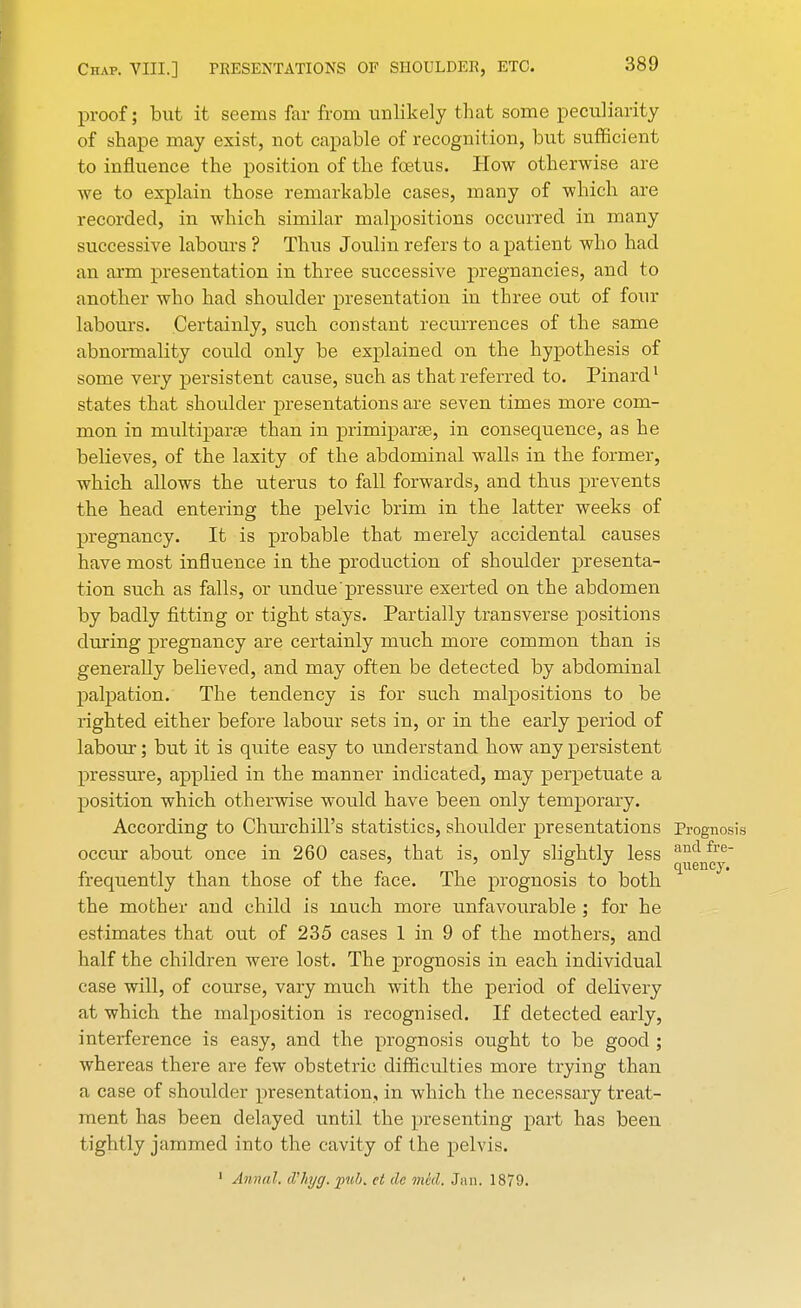 proof; but it seems far from unlikely that some peculiarity of shape may exist, not capable of recognition, but sufficient to influence the position of the fetus. How otherwise are we to explain those remarkable cases, many of which are recorded, in which similar malpositions occurred in many successive labours ? Thus Joulin refers to a patient who had an arm presentation in three successive pregnancies, and to another who had shoulder presentation in three out of four labours. Certainly, such constant recurrences of the same abnormality could only be explained on the hypothesis of some very persistent cause, such as that referred to. Pinard1 states that shoulder presentations are seven times more com- mon in multiparas than in primiparae, in consequence, as he believes, of the laxity of the abdominal walls in the former, which allows the uterus to fall forwards, and thus prevents the head entering the pelvic brim in the latter weeks of pregnancy. It is probable that merely accidental causes have most influence in the production of shoulder presenta- tion such as falls, or undue pressure exerted on the abdomen by badly fitting or tight stays. Partially transverse positions during pregnancy are certainly much more common than is generally believed, and may often be detected by abdominal palpation. The tendency is for such malpositions to be righted either before labour sets in, or in the early period of labour; but it is quite easy to understand how any persistent pressure, applied in the manner indicated, may perpetuate a position which otherwise would have been only temporary. According to Churchill's statistics, shoulder presentations Prognosis occur about once in 260 cases, that is, only slightly less ancl fre 7 7 J ° J quency. frequently than those of the face. The prognosis to both the mother and child is much more unfavourable ; for he estimates that out of 235 cases 1 in 9 of the mothers, and half the children were lost. The prognosis in each individual case will, of course, vary much with the period of delivery at which the malposition is recognised. If detected early, interference is easy, and the prognosis ought to be good ; whereas there are few obstetric difficulties more trying than a case of shoulder presentation, in which the necessary treat- ment has been delayed until the presenting part has been tightly jammed into the cavity of the pelvis. 1 Annul, d'hyg. pub. et de mid. Jan. 1879.