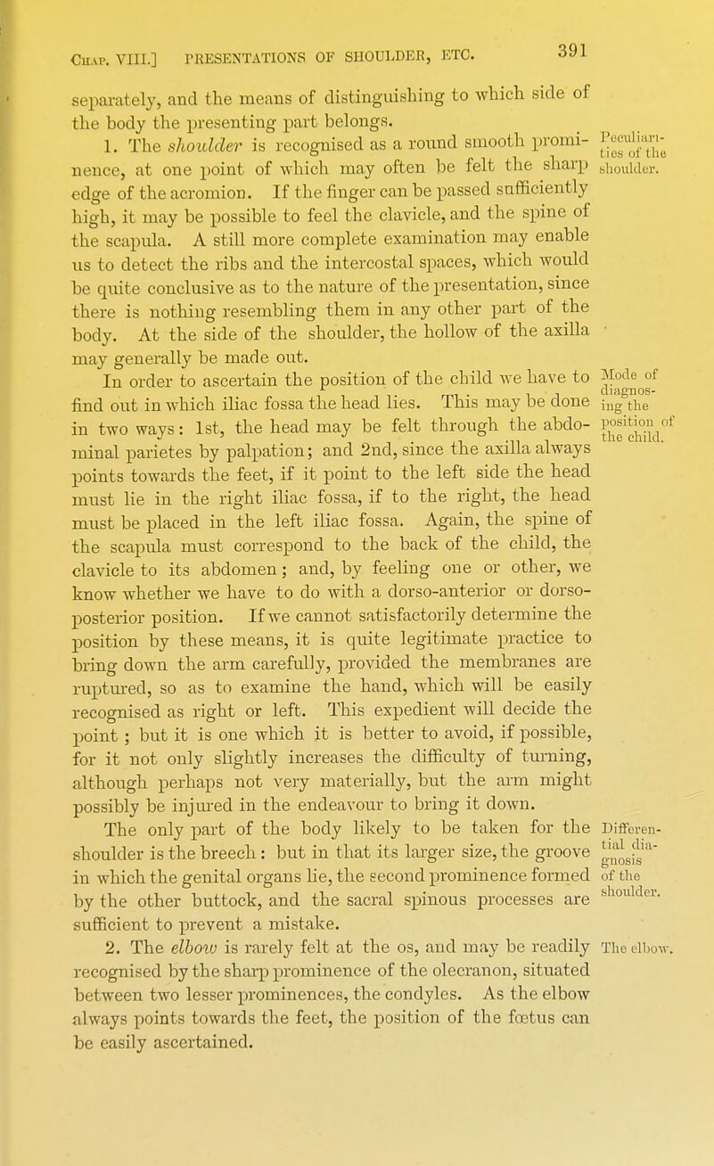 separately, and the means of distinguishing to which side of the body the presenting part belongs. 1. The shoulder is recognised as a round smooth promi- ^JJ^' nence, at one point of which may often be felt the sharp shoulder. edge of the acromion. If the finger can be passed sufficiently high, it may be possible to feel the clavicle, and the spine of the scapula. A still more complete examination may enable us to detect the ribs and the intercostal spaces, which would be quite conclusive as to the nature of the presentation, since there is nothing resembling them in any other part of the body. At the side of the shoulder, the hollow of the axilla may generally be made out. In order to ascertain the position of the child we have to Mode of mi • it diagnos- find out in which iliac fossa the head lies. This may be clone ;ng the in two ways: 1st, the head may be felt through the abdo- j^jjgjj^ minal parietes by palpation; and 2nd, since the axilla always points towards the feet, if it point to the left side the head must lie in the right iliac fossa, if to the right, the head must be placed in the left iliac fossa. Again, the spine of the scapula must correspond to the back of the child, the clavicle to its abdomen; and, by feeling one or other, we know whether we have to do with a dorso-anterior or dorso- posterior position. If we cannot satisfactorily determine the position by these means, it is quite legitimate practice to Dring down the arm carefully, provided the membranes are ruptured, so as to examine the hand, which will be easily recognised as right or left. This expedient will decide the point ; but it is one which, it is better to avoid, if possible, for it not only slightly increases the difficulty of turning, although perhaps not very materially, but the arin might possibly be injured in the endeavour to bring it down. The only part of the body likely to be taken for the Differen- shoulder is the breech: but in that its larger size, the groove 1 gnosis in which the genital organs lie, the second prominence formed of the by the other buttock, and the sacral spinous processes are fehoulder- sufficient to prevent a mistake. 2. The elboiv is rarely felt at the os, and may be readily The elbo-w. recognised by the sharp prominence of the olecranon, situated between two lesser prominences, the condyles. As the elbow always points towards the feet, the position of the fetus can be easily ascertained.