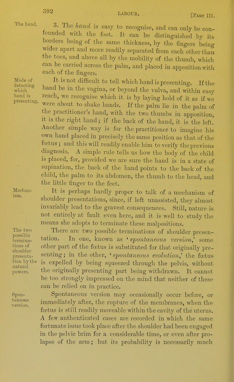 The liaiul. 3. The hand is easy to recognise, and can only be con- founded with the foot. It can be distinguished by its borders being of the same thickness, by the fingers being wider apart and more readily separated from each other than the toes, and above all by the mobility of the thumb, which can be carried across the palm, and placed in apposition with each of the fingers. Secthf U iS n0t difficult to teU which nand is presenting. If tl ie whicV118 hand be in tne vagina, or beyond the vulva, and within easy —tine reaCh' We reco£nise which it is bJ %ing hold of it as if we *• were about to shake hands. If the palm lie in the palm of the practitioner's hand, with the two thumbs in apposition, it is the right hand; if the back of the hand, it is the left. Another simple way is for the practitioner to imagine his own hand placed in precisely the same position as that of the foetus ; and this will readily enable him to verify the previous diagnosis. A simple rule tells us how the body of the child is placed, for, provided we are sure the hand is in a state of supination, the back of the hand points to the back of the child, the palm to its abdomen, the thumb to the head, and the little finger to the feet, Median- It is perhaps hardly proper to talk of a mechanism of shoulder presentations, since, if left unassisted, they almost invariably lead to the gravest consequences. Still, nature is not entirely at fault even here, and it is well to study the means she adopts to terminate these malpositions. The two There are two possible terminations of shoulder presen- possible , ,. T , r termina- tation. in one, known as ' spontaneous version,'' some sWde- °tlier part °f tbe f(EtuS is substitutecl for tnat originally pre- presenta- senting; in the other, < spontaneous evolution,' the foetus natm5the is exPellecl fey being squeezed through the pelvis, without powers. the originally presenting part being withdrawn. It cannot be too strongly impressed on the mind that neither of these can be relied on in practice. Spon- Spontaneous version may occasionally occur before, or immediately after, the rupture of the membranes, when the foetus is still readily moveable within the cavity of the uterus. A few authenticated cases are recorded in which the same fortunate issue took place after the shoulder had been engaged in the pelvic biim for a considerable time, or even after pro- lapse of the arm; but its probability is necessarily much taneons version